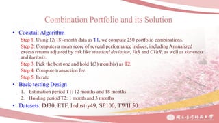 Combination Portfolio and its Solution
• Cocktail Algorithm
Step 1. Using 12(18)-month data as T1, we compute 250 portfolio combinations.
Step 2. Computes a mean score of several performance indices, including Annualized
excess returns adjusted by risk like standard deviation, VaR and CVaR, as well as skewness
and kurtosis.
Step 3. Pick the best one and hold 1(3) month(s) as T2.
Step 4. Compute transaction fee.
Step 5. Iterate
• Back-testing Design
1. Estimation period T1: 12 months and 18 months
2. Holding period T2: 1 month and 3 months
• Datasets: DJ30, ETF, Industry49, SP100, TWII 50
 
