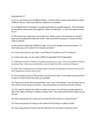 Homework #1-17
1) An ice cream parlor has 20 different flavors. Cynthia orders a banana split and has to select
3 different flavors. How many different selections are possible?
2) A textbook search committee is considering 8 books for possible adoption. The committee
has decided to select three of the eight for further consideration. In how many ways can they
do so?
3) The drama club is planning a trip to New York. While in New York they want to attend 3
plays out of 10 plays they would like to see. How many different groups of 3 plays can they
select to attend?
4) Neo wants to download 6 different songs. He only has enough money to purchase 4. In
how many ways can he select 4 or 6 songs to purchase?
5) In how many ways can you select a committee of 4 students out of 12 students?
6) In how many ways can you select 3 different vegetables from 8 vegetables?
7) 3 different varieties of flowers are going to be placed in a vase. There are 5 different flowers
to choose from. How many combinations can be made from the 5 varieties of flowers?
8) How many 3 topping pizzas could be made if you have 10 toppings to choose from (assume
each topping can only be used once)?
9) The US senate consists of 100 senators, two from each state. A committee consisting of five
senators is to be formed. How many are possible?
10) There are 6 restaurants you would like to try on your next vacation. You only have time to
try 4 of them when you go on vacation. How many groups of restaurants can you choose?
11) You need to upload a few videos to watch on a plane. You only have storage capacity to
add 5 new videos, but have 12 videos to choose from. How many combinations videos can you
choose?
12) How many groups of 2 sevens can be made from the 4 sevens in a deck of cards?
13) How many groups of 3 kings can be made from the 4 kings in a deck of cards?
14) How many groups of 4 hearts can be made from the 13 hearts in a deck of cards?
 