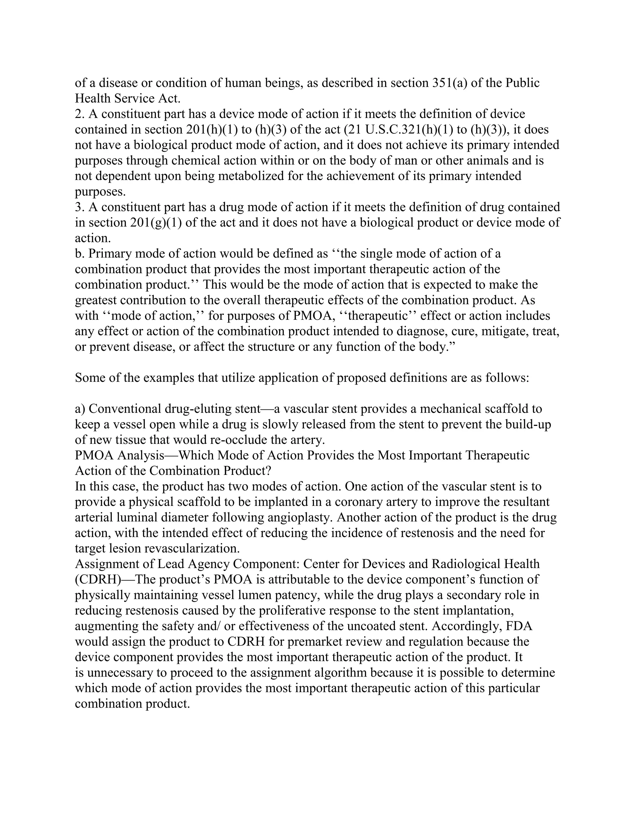 of a disease or condition of human beings, as described in section 351(a) of the Public
Health Service Act.
2. A constituent part has a device mode of action if it meets the definition of device
contained in section 201(h)(1) to (h)(3) of the act (21 U.S.C.321(h)(1) to (h)(3)), it does
not have a biological product mode of action, and it does not achieve its primary intended
purposes through chemical action within or on the body of man or other animals and is
not dependent upon being metabolized for the achievement of its primary intended
purposes.
3. A constituent part has a drug mode of action if it meets the definition of drug contained
in section 201(g)(1) of the act and it does not have a biological product or device mode of
action.
b. Primary mode of action would be defined as ‗‗the single mode of action of a
combination product that provides the most important therapeutic action of the
combination product.‘‘ This would be the mode of action that is expected to make the
greatest contribution to the overall therapeutic effects of the combination product. As
with ‗‗mode of action,‘‘ for purposes of PMOA, ‗‗therapeutic‘‘ effect or action includes
any effect or action of the combination product intended to diagnose, cure, mitigate, treat,
or prevent disease, or affect the structure or any function of the body.‖

Some of the examples that utilize application of proposed definitions are as follows:

a) Conventional drug-eluting stent—a vascular stent provides a mechanical scaffold to
keep a vessel open while a drug is slowly released from the stent to prevent the build-up
of new tissue that would re-occlude the artery.
PMOA Analysis—Which Mode of Action Provides the Most Important Therapeutic
Action of the Combination Product?
In this case, the product has two modes of action. One action of the vascular stent is to
provide a physical scaffold to be implanted in a coronary artery to improve the resultant
arterial luminal diameter following angioplasty. Another action of the product is the drug
action, with the intended effect of reducing the incidence of restenosis and the need for
target lesion revascularization.
Assignment of Lead Agency Component: Center for Devices and Radiological Health
(CDRH)—The product‘s PMOA is attributable to the device component‘s function of
physically maintaining vessel lumen patency, while the drug plays a secondary role in
reducing restenosis caused by the proliferative response to the stent implantation,
augmenting the safety and/ or effectiveness of the uncoated stent. Accordingly, FDA
would assign the product to CDRH for premarket review and regulation because the
device component provides the most important therapeutic action of the product. It
is unnecessary to proceed to the assignment algorithm because it is possible to determine
which mode of action provides the most important therapeutic action of this particular
combination product.
 