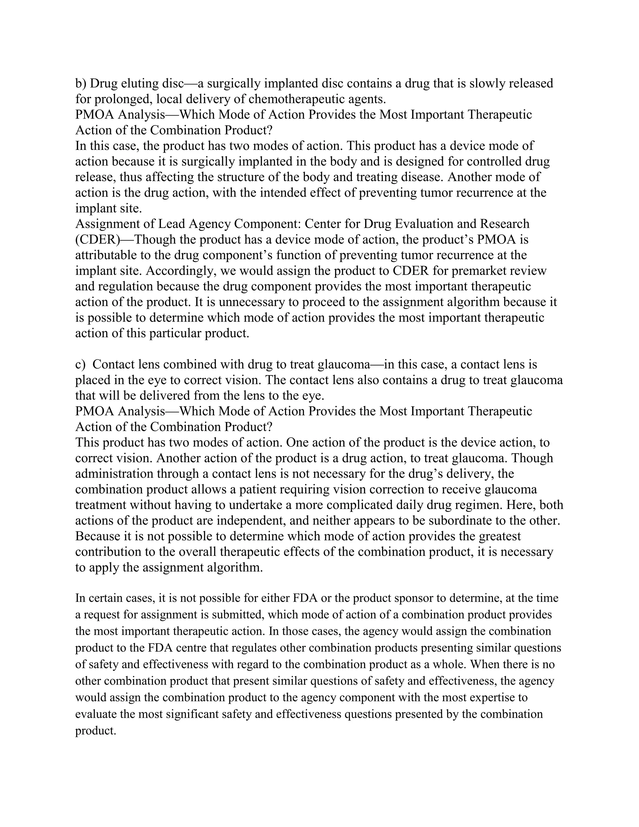 b) Drug eluting disc—a surgically implanted disc contains a drug that is slowly released
for prolonged, local delivery of chemotherapeutic agents.
PMOA Analysis—Which Mode of Action Provides the Most Important Therapeutic
Action of the Combination Product?
In this case, the product has two modes of action. This product has a device mode of
action because it is surgically implanted in the body and is designed for controlled drug
release, thus affecting the structure of the body and treating disease. Another mode of
action is the drug action, with the intended effect of preventing tumor recurrence at the
implant site.
Assignment of Lead Agency Component: Center for Drug Evaluation and Research
(CDER)—Though the product has a device mode of action, the product‘s PMOA is
attributable to the drug component‘s function of preventing tumor recurrence at the
implant site. Accordingly, we would assign the product to CDER for premarket review
and regulation because the drug component provides the most important therapeutic
action of the product. It is unnecessary to proceed to the assignment algorithm because it
is possible to determine which mode of action provides the most important therapeutic
action of this particular product.

c) Contact lens combined with drug to treat glaucoma—in this case, a contact lens is
placed in the eye to correct vision. The contact lens also contains a drug to treat glaucoma
that will be delivered from the lens to the eye.
PMOA Analysis—Which Mode of Action Provides the Most Important Therapeutic
Action of the Combination Product?
This product has two modes of action. One action of the product is the device action, to
correct vision. Another action of the product is a drug action, to treat glaucoma. Though
administration through a contact lens is not necessary for the drug‘s delivery, the
combination product allows a patient requiring vision correction to receive glaucoma
treatment without having to undertake a more complicated daily drug regimen. Here, both
actions of the product are independent, and neither appears to be subordinate to the other.
Because it is not possible to determine which mode of action provides the greatest
contribution to the overall therapeutic effects of the combination product, it is necessary
to apply the assignment algorithm.

In certain cases, it is not possible for either FDA or the product sponsor to determine, at the time
a request for assignment is submitted, which mode of action of a combination product provides
the most important therapeutic action. In those cases, the agency would assign the combination
product to the FDA centre that regulates other combination products presenting similar questions
of safety and effectiveness with regard to the combination product as a whole. When there is no
other combination product that present similar questions of safety and effectiveness, the agency
would assign the combination product to the agency component with the most expertise to
evaluate the most significant safety and effectiveness questions presented by the combination
product.
 