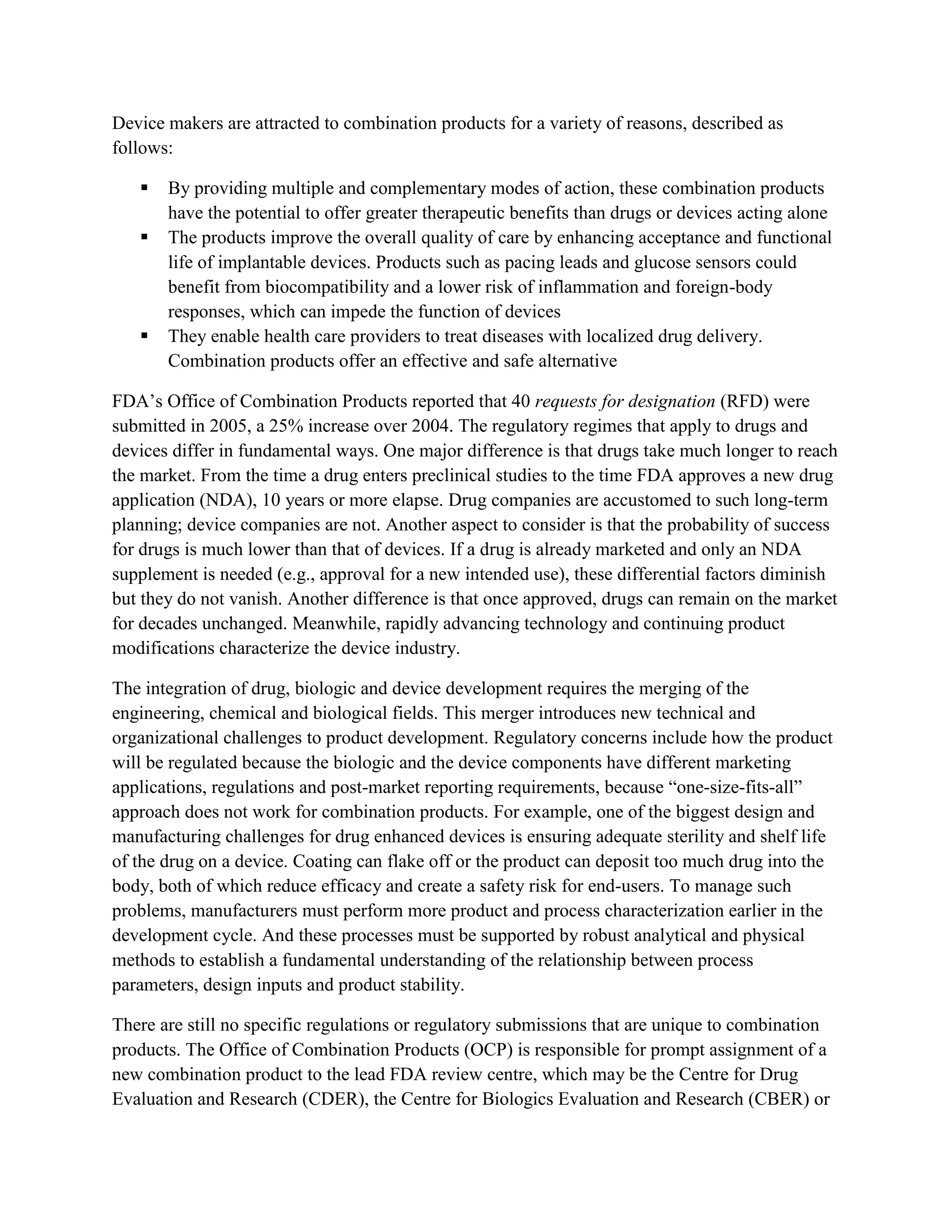 Device makers are attracted to combination products for a variety of reasons, described as
follows:

      By providing multiple and complementary modes of action, these combination products
       have the potential to offer greater therapeutic benefits than drugs or devices acting alone
      The products improve the overall quality of care by enhancing acceptance and functional
       life of implantable devices. Products such as pacing leads and glucose sensors could
       benefit from biocompatibility and a lower risk of inflammation and foreign-body
       responses, which can impede the function of devices
      They enable health care providers to treat diseases with localized drug delivery.
       Combination products offer an effective and safe alternative

FDA‘s Office of Combination Products reported that 40 requests for designation (RFD) were
submitted in 2005, a 25% increase over 2004. The regulatory regimes that apply to drugs and
devices differ in fundamental ways. One major difference is that drugs take much longer to reach
the market. From the time a drug enters preclinical studies to the time FDA approves a new drug
application (NDA), 10 years or more elapse. Drug companies are accustomed to such long-term
planning; device companies are not. Another aspect to consider is that the probability of success
for drugs is much lower than that of devices. If a drug is already marketed and only an NDA
supplement is needed (e.g., approval for a new intended use), these differential factors diminish
but they do not vanish. Another difference is that once approved, drugs can remain on the market
for decades unchanged. Meanwhile, rapidly advancing technology and continuing product
modifications characterize the device industry.

The integration of drug, biologic and device development requires the merging of the
engineering, chemical and biological fields. This merger introduces new technical and
organizational challenges to product development. Regulatory concerns include how the product
will be regulated because the biologic and the device components have different marketing
applications, regulations and post-market reporting requirements, because ―one-size-fits-all‖
approach does not work for combination products. For example, one of the biggest design and
manufacturing challenges for drug enhanced devices is ensuring adequate sterility and shelf life
of the drug on a device. Coating can flake off or the product can deposit too much drug into the
body, both of which reduce efficacy and create a safety risk for end-users. To manage such
problems, manufacturers must perform more product and process characterization earlier in the
development cycle. And these processes must be supported by robust analytical and physical
methods to establish a fundamental understanding of the relationship between process
parameters, design inputs and product stability.

There are still no specific regulations or regulatory submissions that are unique to combination
products. The Office of Combination Products (OCP) is responsible for prompt assignment of a
new combination product to the lead FDA review centre, which may be the Centre for Drug
Evaluation and Research (CDER), the Centre for Biologics Evaluation and Research (CBER) or
 