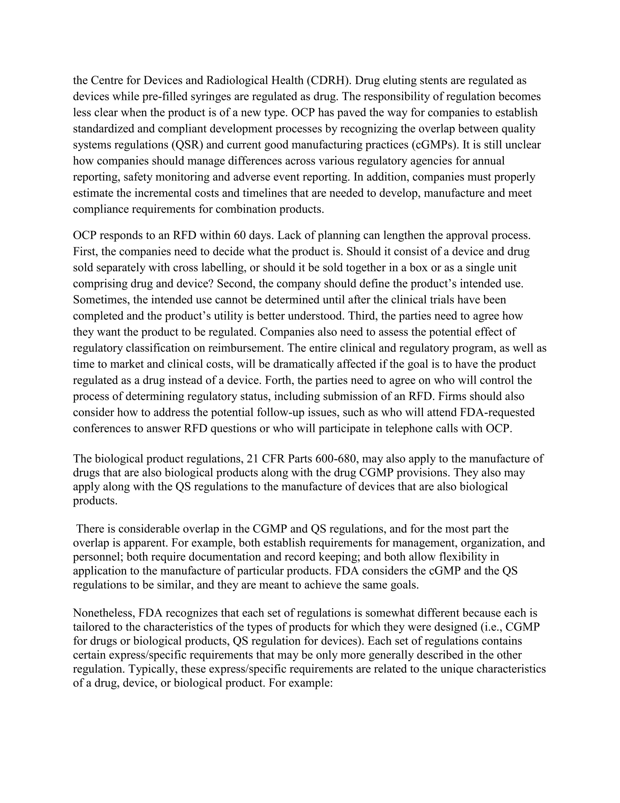 the Centre for Devices and Radiological Health (CDRH). Drug eluting stents are regulated as
devices while pre-filled syringes are regulated as drug. The responsibility of regulation becomes
less clear when the product is of a new type. OCP has paved the way for companies to establish
standardized and compliant development processes by recognizing the overlap between quality
systems regulations (QSR) and current good manufacturing practices (cGMPs). It is still unclear
how companies should manage differences across various regulatory agencies for annual
reporting, safety monitoring and adverse event reporting. In addition, companies must properly
estimate the incremental costs and timelines that are needed to develop, manufacture and meet
compliance requirements for combination products.

OCP responds to an RFD within 60 days. Lack of planning can lengthen the approval process.
First, the companies need to decide what the product is. Should it consist of a device and drug
sold separately with cross labelling, or should it be sold together in a box or as a single unit
comprising drug and device? Second, the company should define the product‘s intended use.
Sometimes, the intended use cannot be determined until after the clinical trials have been
completed and the product‘s utility is better understood. Third, the parties need to agree how
they want the product to be regulated. Companies also need to assess the potential effect of
regulatory classification on reimbursement. The entire clinical and regulatory program, as well as
time to market and clinical costs, will be dramatically affected if the goal is to have the product
regulated as a drug instead of a device. Forth, the parties need to agree on who will control the
process of determining regulatory status, including submission of an RFD. Firms should also
consider how to address the potential follow-up issues, such as who will attend FDA-requested
conferences to answer RFD questions or who will participate in telephone calls with OCP.

The biological product regulations, 21 CFR Parts 600-680, may also apply to the manufacture of
drugs that are also biological products along with the drug CGMP provisions. They also may
apply along with the QS regulations to the manufacture of devices that are also biological
products.

 There is considerable overlap in the CGMP and QS regulations, and for the most part the
overlap is apparent. For example, both establish requirements for management, organization, and
personnel; both require documentation and record keeping; and both allow flexibility in
application to the manufacture of particular products. FDA considers the cGMP and the QS
regulations to be similar, and they are meant to achieve the same goals.

Nonetheless, FDA recognizes that each set of regulations is somewhat different because each is
tailored to the characteristics of the types of products for which they were designed (i.e., CGMP
for drugs or biological products, QS regulation for devices). Each set of regulations contains
certain express/specific requirements that may be only more generally described in the other
regulation. Typically, these express/specific requirements are related to the unique characteristics
of a drug, device, or biological product. For example:
 