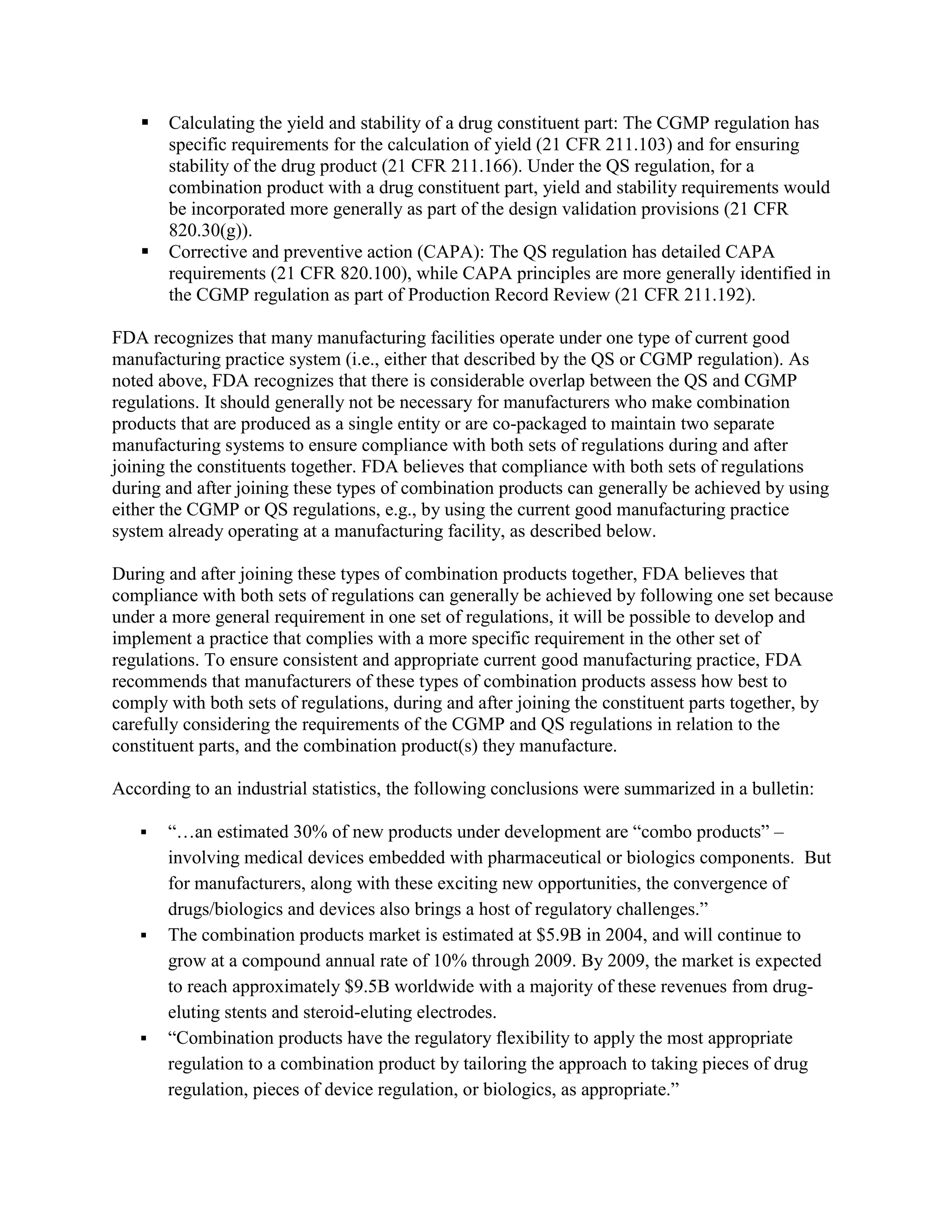    Calculating the yield and stability of a drug constituent part: The CGMP regulation has
       specific requirements for the calculation of yield (21 CFR 211.103) and for ensuring
       stability of the drug product (21 CFR 211.166). Under the QS regulation, for a
       combination product with a drug constituent part, yield and stability requirements would
       be incorporated more generally as part of the design validation provisions (21 CFR
       820.30(g)).
      Corrective and preventive action (CAPA): The QS regulation has detailed CAPA
       requirements (21 CFR 820.100), while CAPA principles are more generally identified in
       the CGMP regulation as part of Production Record Review (21 CFR 211.192).

FDA recognizes that many manufacturing facilities operate under one type of current good
manufacturing practice system (i.e., either that described by the QS or CGMP regulation). As
noted above, FDA recognizes that there is considerable overlap between the QS and CGMP
regulations. It should generally not be necessary for manufacturers who make combination
products that are produced as a single entity or are co-packaged to maintain two separate
manufacturing systems to ensure compliance with both sets of regulations during and after
joining the constituents together. FDA believes that compliance with both sets of regulations
during and after joining these types of combination products can generally be achieved by using
either the CGMP or QS regulations, e.g., by using the current good manufacturing practice
system already operating at a manufacturing facility, as described below.

During and after joining these types of combination products together, FDA believes that
compliance with both sets of regulations can generally be achieved by following one set because
under a more general requirement in one set of regulations, it will be possible to develop and
implement a practice that complies with a more specific requirement in the other set of
regulations. To ensure consistent and appropriate current good manufacturing practice, FDA
recommends that manufacturers of these types of combination products assess how best to
comply with both sets of regulations, during and after joining the constituent parts together, by
carefully considering the requirements of the CGMP and QS regulations in relation to the
constituent parts, and the combination product(s) they manufacture.

According to an industrial statistics, the following conclusions were summarized in a bulletin:

      ―…an estimated 30% of new products under development are ―combo products‖ –
       involving medical devices embedded with pharmaceutical or biologics components. But
       for manufacturers, along with these exciting new opportunities, the convergence of
       drugs/biologics and devices also brings a host of regulatory challenges.‖
      The combination products market is estimated at $5.9B in 2004, and will continue to
       grow at a compound annual rate of 10% through 2009. By 2009, the market is expected
       to reach approximately $9.5B worldwide with a majority of these revenues from drug-
       eluting stents and steroid-eluting electrodes.
      ―Combination products have the regulatory flexibility to apply the most appropriate
       regulation to a combination product by tailoring the approach to taking pieces of drug
       regulation, pieces of device regulation, or biologics, as appropriate.‖
 