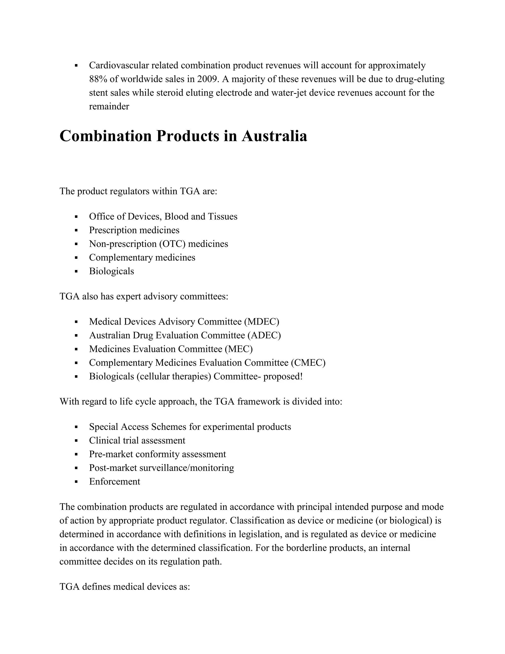    Cardiovascular related combination product revenues will account for approximately
       88% of worldwide sales in 2009. A majority of these revenues will be due to drug-eluting
       stent sales while steroid eluting electrode and water-jet device revenues account for the
       remainder


Combination Products in Australia


The product regulators within TGA are:

      Office of Devices, Blood and Tissues
      Prescription medicines
      Non-prescription (OTC) medicines
      Complementary medicines
      Biologicals

TGA also has expert advisory committees:

      Medical Devices Advisory Committee (MDEC)
      Australian Drug Evaluation Committee (ADEC)
      Medicines Evaluation Committee (MEC)
      Complementary Medicines Evaluation Committee (CMEC)
      Biologicals (cellular therapies) Committee- proposed!

With regard to life cycle approach, the TGA framework is divided into:

      Special Access Schemes for experimental products
      Clinical trial assessment
      Pre-market conformity assessment
      Post-market surveillance/monitoring
      Enforcement

The combination products are regulated in accordance with principal intended purpose and mode
of action by appropriate product regulator. Classification as device or medicine (or biological) is
determined in accordance with definitions in legislation, and is regulated as device or medicine
in accordance with the determined classification. For the borderline products, an internal
committee decides on its regulation path.

TGA defines medical devices as:
 