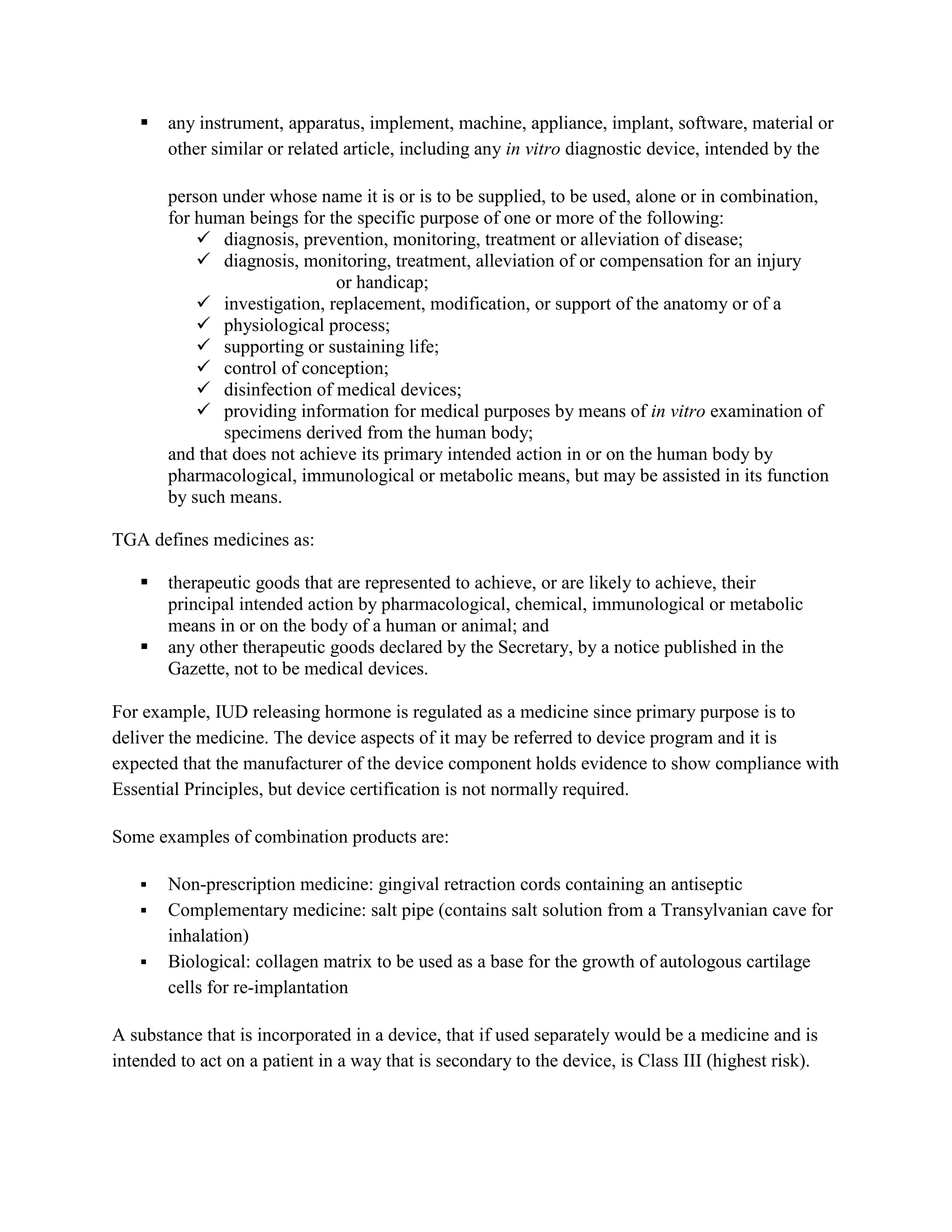    any instrument, apparatus, implement, machine, appliance, implant, software, material or
       other similar or related article, including any in vitro diagnostic device, intended by the

       person under whose name it is or is to be supplied, to be used, alone or in combination,
       for human beings for the specific purpose of one or more of the following:
            diagnosis, prevention, monitoring, treatment or alleviation of disease;
            diagnosis, monitoring, treatment, alleviation of or compensation for an injury
                              or handicap;
            investigation, replacement, modification, or support of the anatomy or of a
            physiological process;
            supporting or sustaining life;
            control of conception;
            disinfection of medical devices;
            providing information for medical purposes by means of in vitro examination of
              specimens derived from the human body;
       and that does not achieve its primary intended action in or on the human body by
       pharmacological, immunological or metabolic means, but may be assisted in its function
       by such means.

TGA defines medicines as:

      therapeutic goods that are represented to achieve, or are likely to achieve, their
       principal intended action by pharmacological, chemical, immunological or metabolic
       means in or on the body of a human or animal; and
      any other therapeutic goods declared by the Secretary, by a notice published in the
       Gazette, not to be medical devices.

For example, IUD releasing hormone is regulated as a medicine since primary purpose is to
deliver the medicine. The device aspects of it may be referred to device program and it is
expected that the manufacturer of the device component holds evidence to show compliance with
Essential Principles, but device certification is not normally required.

Some examples of combination products are:

      Non-prescription medicine: gingival retraction cords containing an antiseptic
      Complementary medicine: salt pipe (contains salt solution from a Transylvanian cave for
       inhalation)
      Biological: collagen matrix to be used as a base for the growth of autologous cartilage
       cells for re-implantation

A substance that is incorporated in a device, that if used separately would be a medicine and is
intended to act on a patient in a way that is secondary to the device, is Class III (highest risk).
 