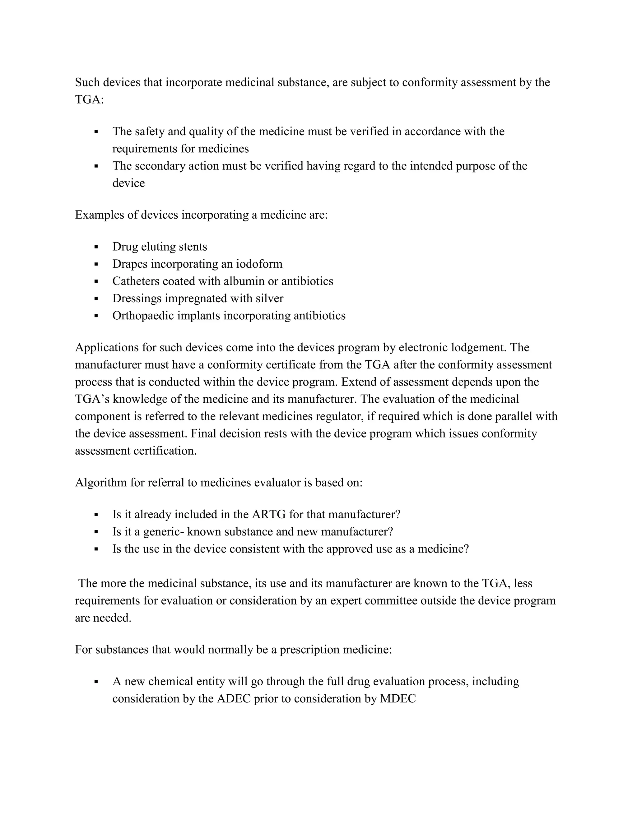 Such devices that incorporate medicinal substance, are subject to conformity assessment by the
TGA:

      The safety and quality of the medicine must be verified in accordance with the
       requirements for medicines
      The secondary action must be verified having regard to the intended purpose of the
       device

Examples of devices incorporating a medicine are:

      Drug eluting stents
      Drapes incorporating an iodoform
      Catheters coated with albumin or antibiotics
      Dressings impregnated with silver
      Orthopaedic implants incorporating antibiotics

Applications for such devices come into the devices program by electronic lodgement. The
manufacturer must have a conformity certificate from the TGA after the conformity assessment
process that is conducted within the device program. Extend of assessment depends upon the
TGA‘s knowledge of the medicine and its manufacturer. The evaluation of the medicinal
component is referred to the relevant medicines regulator, if required which is done parallel with
the device assessment. Final decision rests with the device program which issues conformity
assessment certification.

Algorithm for referral to medicines evaluator is based on:

      Is it already included in the ARTG for that manufacturer?
      Is it a generic- known substance and new manufacturer?
      Is the use in the device consistent with the approved use as a medicine?

 The more the medicinal substance, its use and its manufacturer are known to the TGA, less
requirements for evaluation or consideration by an expert committee outside the device program
are needed.

For substances that would normally be a prescription medicine:

      A new chemical entity will go through the full drug evaluation process, including
       consideration by the ADEC prior to consideration by MDEC
 