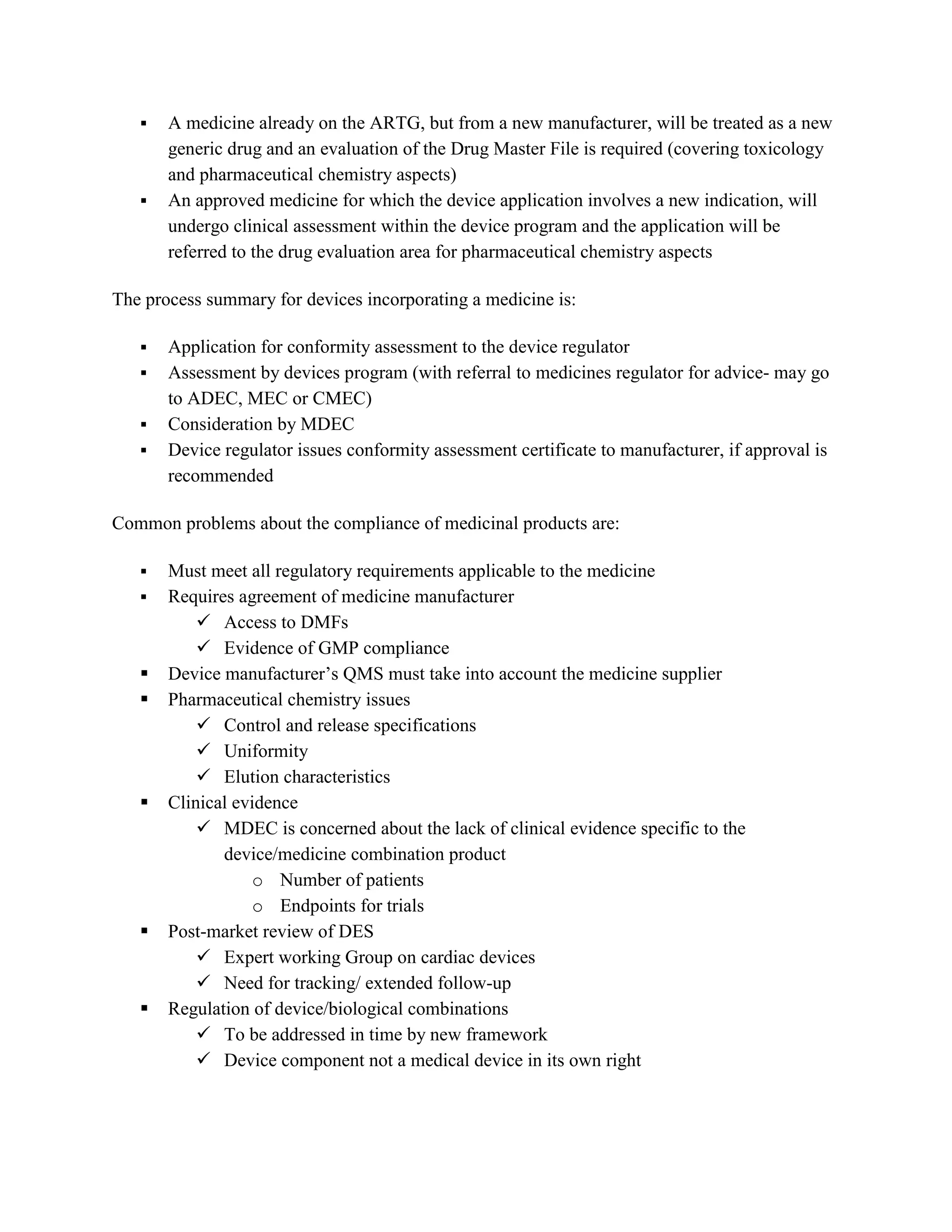    A medicine already on the ARTG, but from a new manufacturer, will be treated as a new
       generic drug and an evaluation of the Drug Master File is required (covering toxicology
       and pharmaceutical chemistry aspects)
      An approved medicine for which the device application involves a new indication, will
       undergo clinical assessment within the device program and the application will be
       referred to the drug evaluation area for pharmaceutical chemistry aspects

The process summary for devices incorporating a medicine is:

      Application for conformity assessment to the device regulator
      Assessment by devices program (with referral to medicines regulator for advice- may go
       to ADEC, MEC or CMEC)
      Consideration by MDEC
      Device regulator issues conformity assessment certificate to manufacturer, if approval is
       recommended

Common problems about the compliance of medicinal products are:

      Must meet all regulatory requirements applicable to the medicine
      Requires agreement of medicine manufacturer
            Access to DMFs
            Evidence of GMP compliance
      Device manufacturer‘s QMS must take into account the medicine supplier
      Pharmaceutical chemistry issues
            Control and release specifications
            Uniformity
            Elution characteristics
      Clinical evidence
            MDEC is concerned about the lack of clinical evidence specific to the
              device/medicine combination product
                   o Number of patients
                   o Endpoints for trials
      Post-market review of DES
            Expert working Group on cardiac devices
            Need for tracking/ extended follow-up
      Regulation of device/biological combinations
            To be addressed in time by new framework
            Device component not a medical device in its own right
 