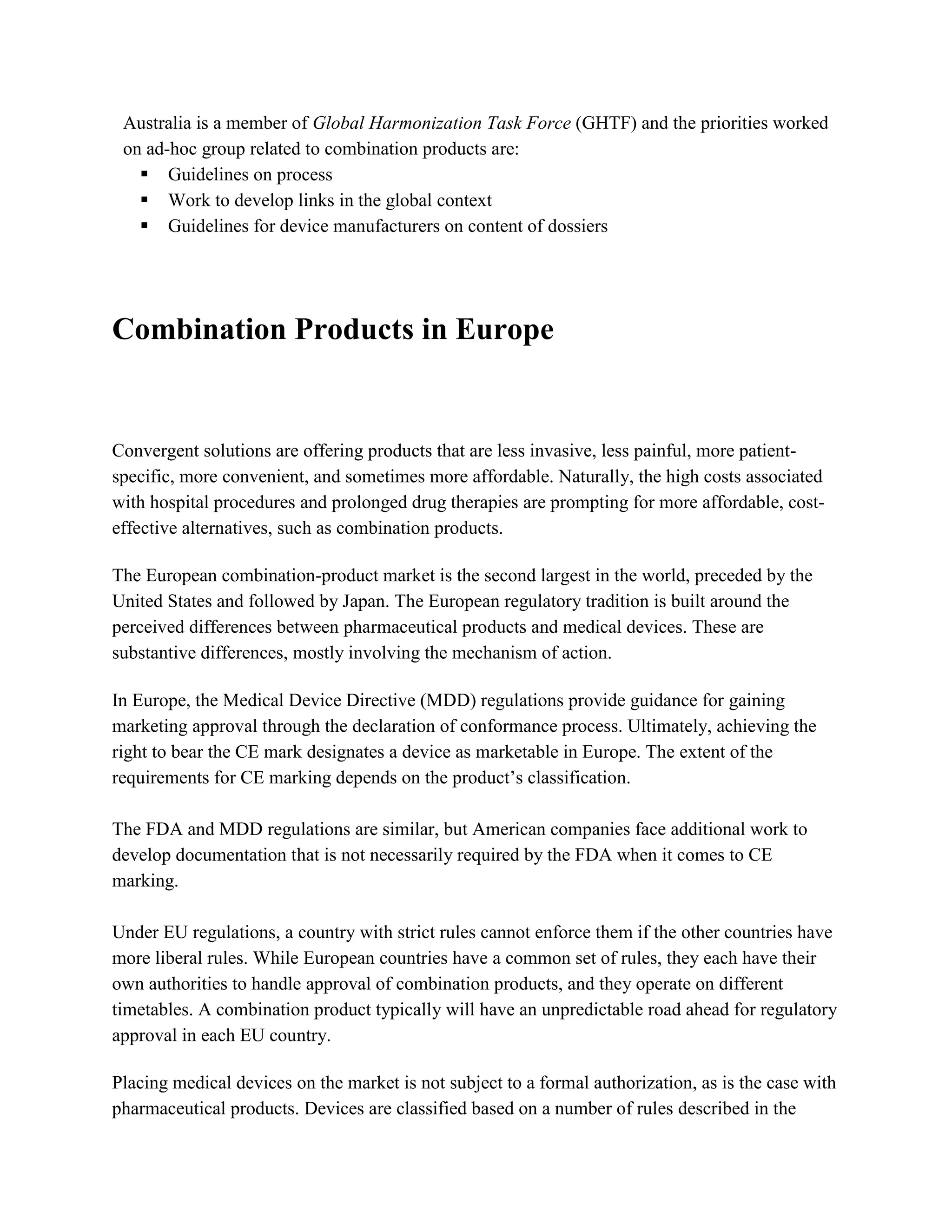 Australia is a member of Global Harmonization Task Force (GHTF) and the priorities worked
 on ad-hoc group related to combination products are:
    Guidelines on process
    Work to develop links in the global context
    Guidelines for device manufacturers on content of dossiers




Combination Products in Europe


Convergent solutions are offering products that are less invasive, less painful, more patient-
specific, more convenient, and sometimes more affordable. Naturally, the high costs associated
with hospital procedures and prolonged drug therapies are prompting for more affordable, cost-
effective alternatives, such as combination products.

The European combination-product market is the second largest in the world, preceded by the
United States and followed by Japan. The European regulatory tradition is built around the
perceived differences between pharmaceutical products and medical devices. These are
substantive differences, mostly involving the mechanism of action.

In Europe, the Medical Device Directive (MDD) regulations provide guidance for gaining
marketing approval through the declaration of conformance process. Ultimately, achieving the
right to bear the CE mark designates a device as marketable in Europe. The extent of the
requirements for CE marking depends on the product‘s classification.

The FDA and MDD regulations are similar, but American companies face additional work to
develop documentation that is not necessarily required by the FDA when it comes to CE
marking.

Under EU regulations, a country with strict rules cannot enforce them if the other countries have
more liberal rules. While European countries have a common set of rules, they each have their
own authorities to handle approval of combination products, and they operate on different
timetables. A combination product typically will have an unpredictable road ahead for regulatory
approval in each EU country.

Placing medical devices on the market is not subject to a formal authorization, as is the case with
pharmaceutical products. Devices are classified based on a number of rules described in the
 