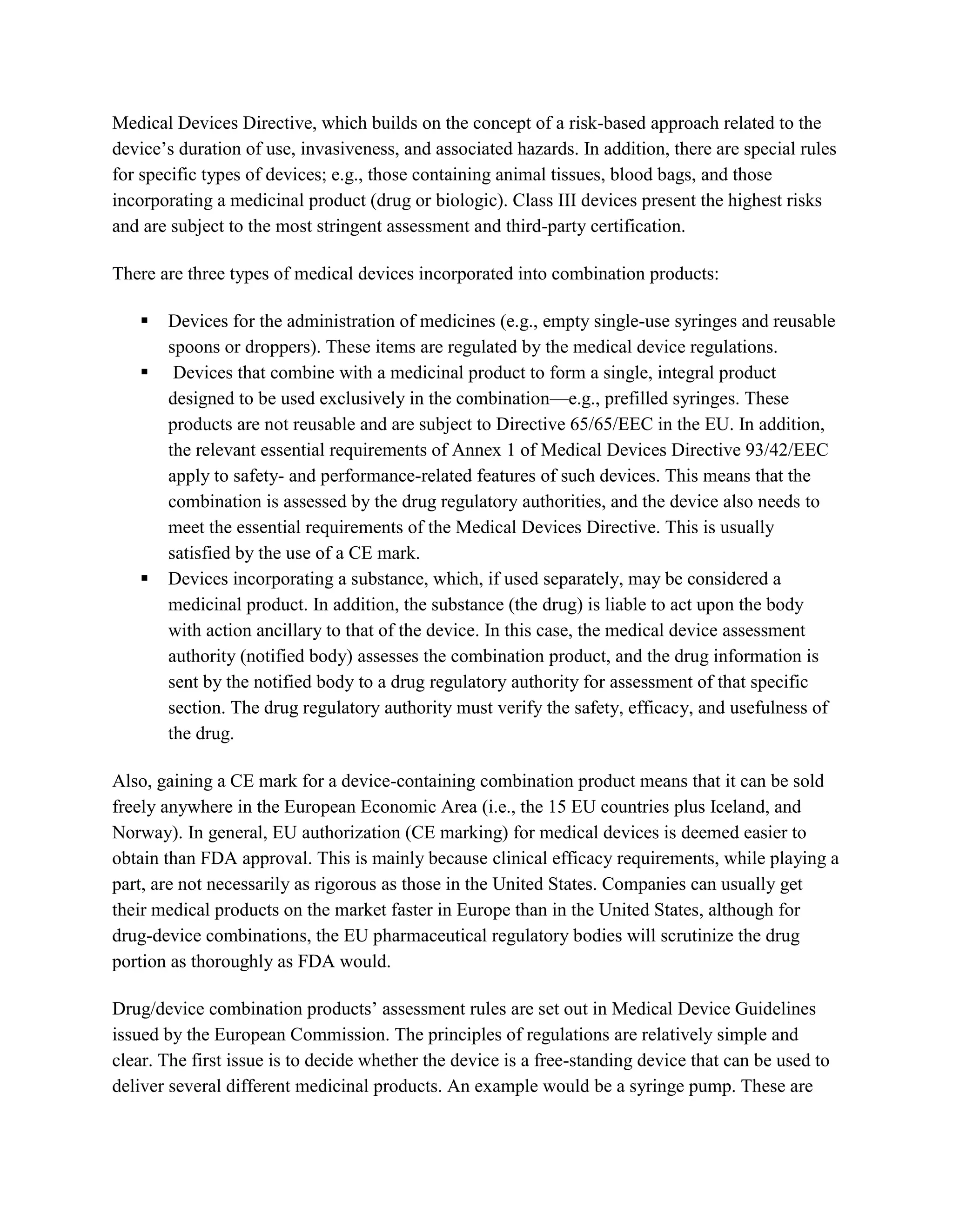 Medical Devices Directive, which builds on the concept of a risk-based approach related to the
device‘s duration of use, invasiveness, and associated hazards. In addition, there are special rules
for specific types of devices; e.g., those containing animal tissues, blood bags, and those
incorporating a medicinal product (drug or biologic). Class III devices present the highest risks
and are subject to the most stringent assessment and third-party certification.

There are three types of medical devices incorporated into combination products:

      Devices for the administration of medicines (e.g., empty single-use syringes and reusable
       spoons or droppers). These items are regulated by the medical device regulations.
       Devices that combine with a medicinal product to form a single, integral product
       designed to be used exclusively in the combination—e.g., prefilled syringes. These
       products are not reusable and are subject to Directive 65/65/EEC in the EU. In addition,
       the relevant essential requirements of Annex 1 of Medical Devices Directive 93/42/EEC
       apply to safety- and performance-related features of such devices. This means that the
       combination is assessed by the drug regulatory authorities, and the device also needs to
       meet the essential requirements of the Medical Devices Directive. This is usually
       satisfied by the use of a CE mark.
      Devices incorporating a substance, which, if used separately, may be considered a
       medicinal product. In addition, the substance (the drug) is liable to act upon the body
       with action ancillary to that of the device. In this case, the medical device assessment
       authority (notified body) assesses the combination product, and the drug information is
       sent by the notified body to a drug regulatory authority for assessment of that specific
       section. The drug regulatory authority must verify the safety, efficacy, and usefulness of
       the drug.

Also, gaining a CE mark for a device-containing combination product means that it can be sold
freely anywhere in the European Economic Area (i.e., the 15 EU countries plus Iceland, and
Norway). In general, EU authorization (CE marking) for medical devices is deemed easier to
obtain than FDA approval. This is mainly because clinical efficacy requirements, while playing a
part, are not necessarily as rigorous as those in the United States. Companies can usually get
their medical products on the market faster in Europe than in the United States, although for
drug-device combinations, the EU pharmaceutical regulatory bodies will scrutinize the drug
portion as thoroughly as FDA would.

Drug/device combination products‘ assessment rules are set out in Medical Device Guidelines
issued by the European Commission. The principles of regulations are relatively simple and
clear. The first issue is to decide whether the device is a free-standing device that can be used to
deliver several different medicinal products. An example would be a syringe pump. These are
 
