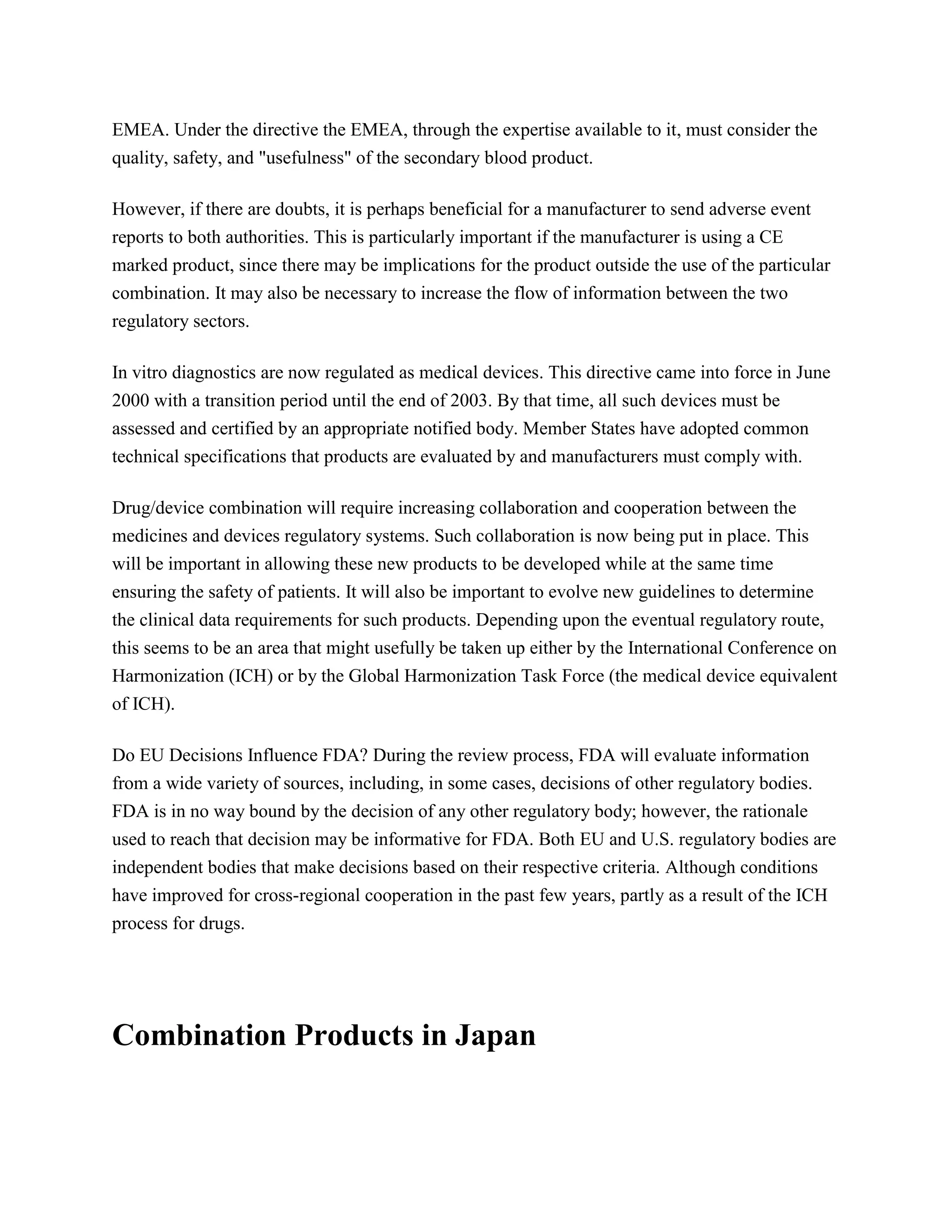 EMEA. Under the directive the EMEA, through the expertise available to it, must consider the
quality, safety, and "usefulness" of the secondary blood product.

However, if there are doubts, it is perhaps beneficial for a manufacturer to send adverse event
reports to both authorities. This is particularly important if the manufacturer is using a CE
marked product, since there may be implications for the product outside the use of the particular
combination. It may also be necessary to increase the flow of information between the two
regulatory sectors.

In vitro diagnostics are now regulated as medical devices. This directive came into force in June
2000 with a transition period until the end of 2003. By that time, all such devices must be
assessed and certified by an appropriate notified body. Member States have adopted common
technical specifications that products are evaluated by and manufacturers must comply with.

Drug/device combination will require increasing collaboration and cooperation between the
medicines and devices regulatory systems. Such collaboration is now being put in place. This
will be important in allowing these new products to be developed while at the same time
ensuring the safety of patients. It will also be important to evolve new guidelines to determine
the clinical data requirements for such products. Depending upon the eventual regulatory route,
this seems to be an area that might usefully be taken up either by the International Conference on
Harmonization (ICH) or by the Global Harmonization Task Force (the medical device equivalent
of ICH).

Do EU Decisions Influence FDA? During the review process, FDA will evaluate information
from a wide variety of sources, including, in some cases, decisions of other regulatory bodies.
FDA is in no way bound by the decision of any other regulatory body; however, the rationale
used to reach that decision may be informative for FDA. Both EU and U.S. regulatory bodies are
independent bodies that make decisions based on their respective criteria. Although conditions
have improved for cross-regional cooperation in the past few years, partly as a result of the ICH
process for drugs.




Combination Products in Japan
 