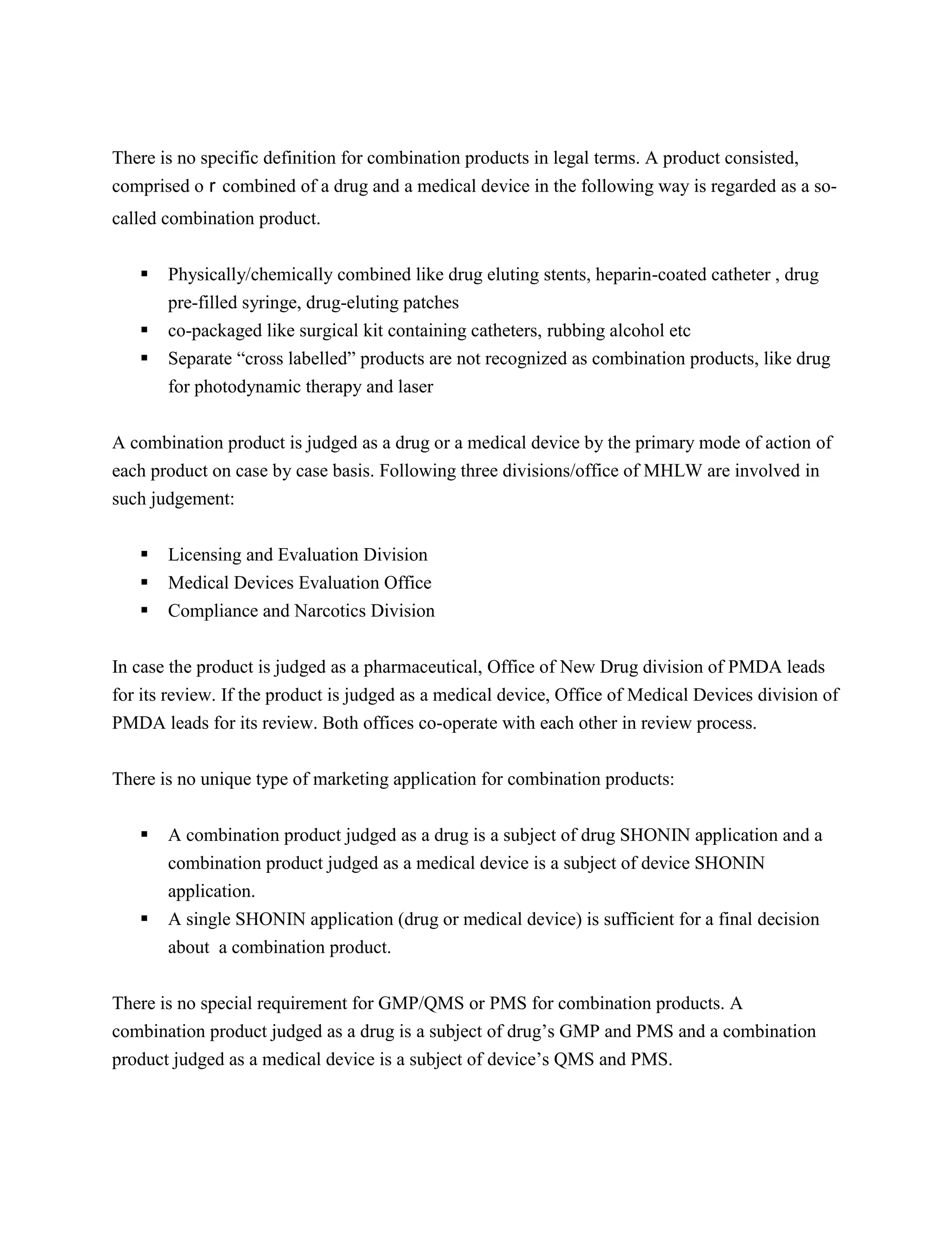 There is no specific definition for combination products in legal terms. A product consisted,
comprised oｒcombined of a drug and a medical device in the following way is regarded as a so-
called combination product.


      Physically/chemically combined like drug eluting stents, heparin-coated catheter , drug
       pre-filled syringe, drug-eluting patches
      co-packaged like surgical kit containing catheters, rubbing alcohol etc
      Separate ―cross labelled‖ products are not recognized as combination products, like drug
       for photodynamic therapy and laser

A combination product is judged as a drug or a medical device by the primary mode of action of
each product on case by case basis. Following three divisions/office of MHLW are involved in
such judgement:


      Licensing and Evaluation Division
      Medical Devices Evaluation Office
      Compliance and Narcotics Division


In case the product is judged as a pharmaceutical, Office of New Drug division of PMDA leads
for its review. If the product is judged as a medical device, Office of Medical Devices division of
PMDA leads for its review. Both offices co-operate with each other in review process.


There is no unique type of marketing application for combination products:

      A combination product judged as a drug is a subject of drug SHONIN application and a
       combination product judged as a medical device is a subject of device SHONIN
       application.
      A single SHONIN application (drug or medical device) is sufficient for a final decision
       about a combination product.


There is no special requirement for GMP/QMS or PMS for combination products. A
combination product judged as a drug is a subject of drug‘s GMP and PMS and a combination
product judged as a medical device is a subject of device‘s QMS and PMS.
 