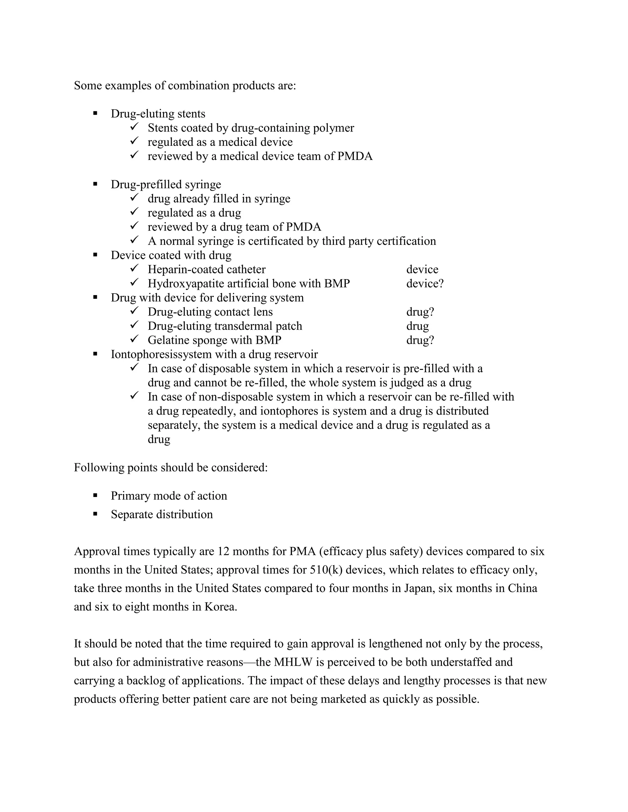 Some examples of combination products are:

      Drug-eluting stents
           Stents coated by drug-containing polymer
           regulated as a medical device
           reviewed by a medical device team of PMDA

      Drug-prefilled syringe
            drug already filled in syringe
            regulated as a drug
            reviewed by a drug team of PMDA
            A normal syringe is certificated by third party certification
      Device coated with drug
            Heparin-coated catheter                                device
            Hydroxyapatite artificial bone with BMP                device?
      Drug with device for delivering system
            Drug-eluting contact lens                              drug?
            Drug-eluting transdermal patch                         drug
            Gelatine sponge with BMP                               drug?
      Iontophoresissystem with a drug reservoir
            In case of disposable system in which a reservoir is pre-filled with a
              drug and cannot be re-filled, the whole system is judged as a drug
            In case of non-disposable system in which a reservoir can be re-filled with
              a drug repeatedly, and iontophores is system and a drug is distributed
              separately, the system is a medical device and a drug is regulated as a
              drug

Following points should be considered:

      Primary mode of action
      Separate distribution


Approval times typically are 12 months for PMA (efficacy plus safety) devices compared to six
months in the United States; approval times for 510(k) devices, which relates to efficacy only,
take three months in the United States compared to four months in Japan, six months in China
and six to eight months in Korea.


It should be noted that the time required to gain approval is lengthened not only by the process,
but also for administrative reasons—the MHLW is perceived to be both understaffed and
carrying a backlog of applications. The impact of these delays and lengthy processes is that new
products offering better patient care are not being marketed as quickly as possible.
 