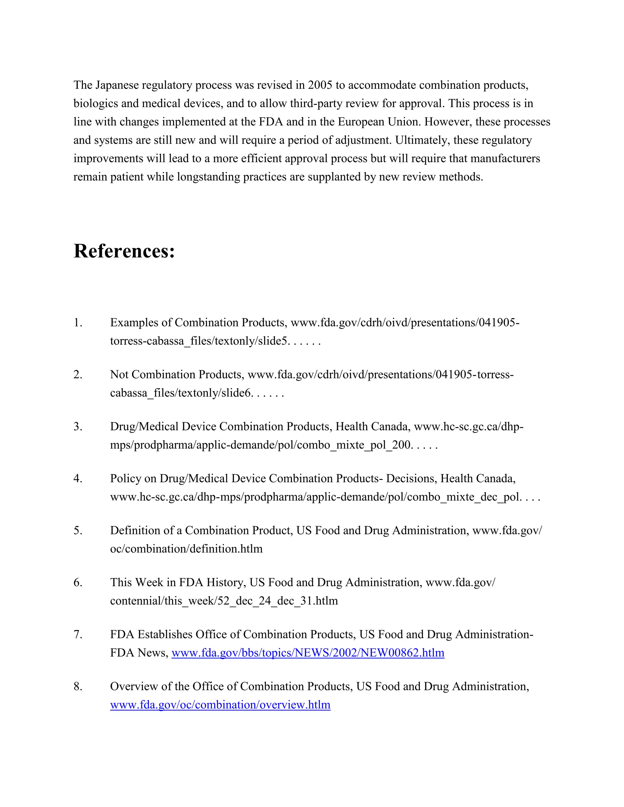 The Japanese regulatory process was revised in 2005 to accommodate combination products,
biologics and medical devices, and to allow third-party review for approval. This process is in
line with changes implemented at the FDA and in the European Union. However, these processes
and systems are still new and will require a period of adjustment. Ultimately, these regulatory
improvements will lead to a more efficient approval process but will require that manufacturers
remain patient while longstanding practices are supplanted by new review methods.




References:


1.     Examples of Combination Products, www.fda.gov/cdrh/oivd/presentations/041905-
       torress-cabassa_files/textonly/slide5. . . . . .

2.     Not Combination Products, www.fda.gov/cdrh/oivd/presentations/041905- torress-
       cabassa_files/textonly/slide6. . . . . .

3.     Drug/Medical Device Combination Products, Health Canada, www.hc-sc.gc.ca/dhp-
       mps/prodpharma/applic-demande/pol/combo_mixte_pol_200. . . . .

4.     Policy on Drug/Medical Device Combination Products- Decisions, Health Canada,
       www.hc-sc.gc.ca/dhp- mps/prodpharma/applic-demande/pol/combo_mixte_dec_pol. . . .

5.     Definition of a Combination Product, US Food and Drug Administration, www.fda.gov/
       oc/combination/definition.htlm

6.     This Week in FDA History, US Food and Drug Administration, www.fda.gov/
       contennial/this_week/52_dec_24_dec_31.htlm

7.     FDA Establishes Office of Combination Products, US Food and Drug Administration-
       FDA News, www.fda.gov/bbs/topics/NEWS/2002/NEW00862.htlm

8.     Overview of the Office of Combination Products, US Food and Drug Administration,
       www.fda.gov/oc/combination/overview.htlm
 