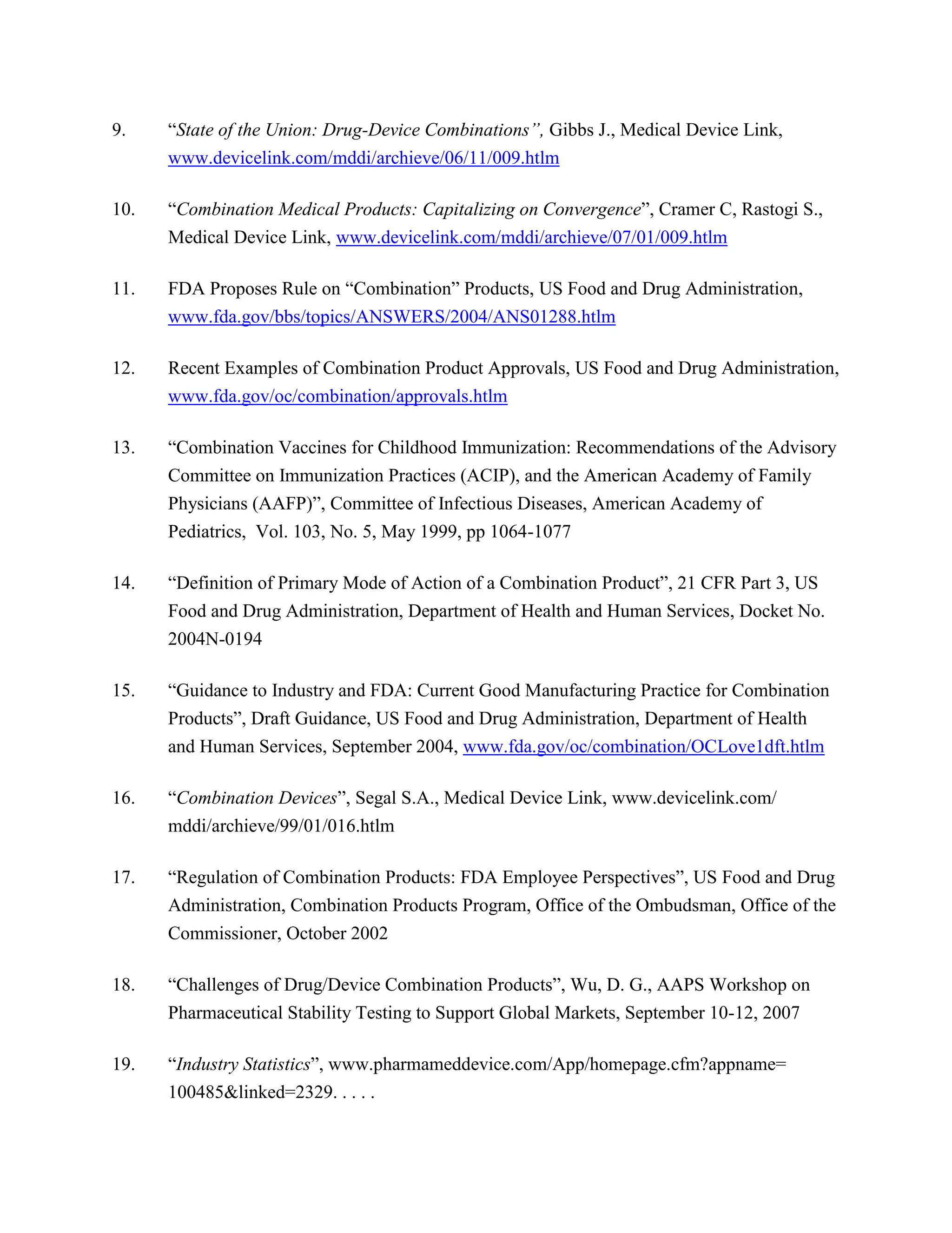 9.    ―State of the Union: Drug-Device Combinations”, Gibbs J., Medical Device Link,
      www.devicelink.com/mddi/archieve/06/11/009.htlm

10.   ―Combination Medical Products: Capitalizing on Convergence‖, Cramer C, Rastogi S.,
      Medical Device Link, www.devicelink.com/mddi/archieve/07/01/009.htlm

11.   FDA Proposes Rule on ―Combination‖ Products, US Food and Drug Administration,
      www.fda.gov/bbs/topics/ANSWERS/2004/ANS01288.htlm

12.   Recent Examples of Combination Product Approvals, US Food and Drug Administration,
      www.fda.gov/oc/combination/approvals.htlm

13.   ―Combination Vaccines for Childhood Immunization: Recommendations of the Advisory
      Committee on Immunization Practices (ACIP), and the American Academy of Family
      Physicians (AAFP)‖, Committee of Infectious Diseases, American Academy of
      Pediatrics, Vol. 103, No. 5, May 1999, pp 1064-1077

14.   ―Definition of Primary Mode of Action of a Combination Product‖, 21 CFR Part 3, US
      Food and Drug Administration, Department of Health and Human Services, Docket No.
      2004N-0194

15.   ―Guidance to Industry and FDA: Current Good Manufacturing Practice for Combination
      Products‖, Draft Guidance, US Food and Drug Administration, Department of Health
      and Human Services, September 2004, www.fda.gov/oc/combination/OCLove1dft.htlm

16.   ―Combination Devices‖, Segal S.A., Medical Device Link, www.devicelink.com/
      mddi/archieve/99/01/016.htlm

17.   ―Regulation of Combination Products: FDA Employee Perspectives‖, US Food and Drug
      Administration, Combination Products Program, Office of the Ombudsman, Office of the
      Commissioner, October 2002

18.   ―Challenges of Drug/Device Combination Products‖, Wu, D. G., AAPS Workshop on
      Pharmaceutical Stability Testing to Support Global Markets, September 10-12, 2007

19.   ―Industry Statistics‖, www.pharmameddevice.com/App/homepage.cfm?appname=
      100485&linked=2329. . . . .
 