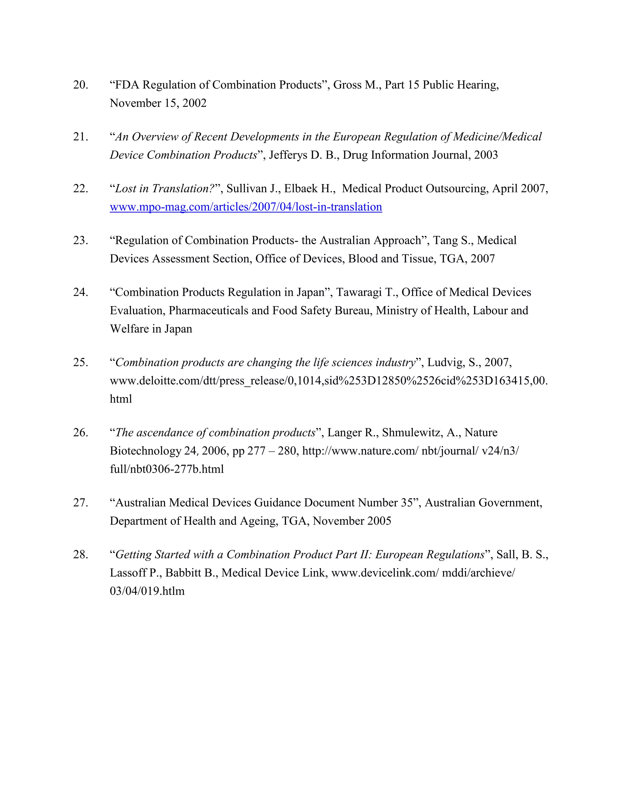 20.   ―FDA Regulation of Combination Products‖, Gross M., Part 15 Public Hearing,
      November 15, 2002

21.   ―An Overview of Recent Developments in the European Regulation of Medicine/Medical
      Device Combination Products‖, Jefferys D. B., Drug Information Journal, 2003

22.   ―Lost in Translation?‖, Sullivan J., Elbaek H., Medical Product Outsourcing, April 2007,
      www.mpo-mag.com/articles/2007/04/lost-in-translation

23.   ―Regulation of Combination Products- the Australian Approach‖, Tang S., Medical
      Devices Assessment Section, Office of Devices, Blood and Tissue, TGA, 2007

24.   ―Combination Products Regulation in Japan‖, Tawaragi T., Office of Medical Devices
      Evaluation, Pharmaceuticals and Food Safety Bureau, Ministry of Health, Labour and
      Welfare in Japan

25.   ―Combination products are changing the life sciences industry‖, Ludvig, S., 2007,
      www.deloitte.com/dtt/press_release/0,1014,sid%253D12850%2526cid%253D163415,00.
      html

26.   ―The ascendance of combination products‖, Langer R., Shmulewitz, A., Nature
      Biotechnology 24, 2006, pp 277 – 280, http://www.nature.com/ nbt/journal/ v24/n3/
      full/nbt0306-277b.html

27.   ―Australian Medical Devices Guidance Document Number 35‖, Australian Government,
      Department of Health and Ageing, TGA, November 2005

28.   ―Getting Started with a Combination Product Part II: European Regulations‖, Sall, B. S.,
      Lassoff P., Babbitt B., Medical Device Link, www.devicelink.com/ mddi/archieve/
      03/04/019.htlm
 