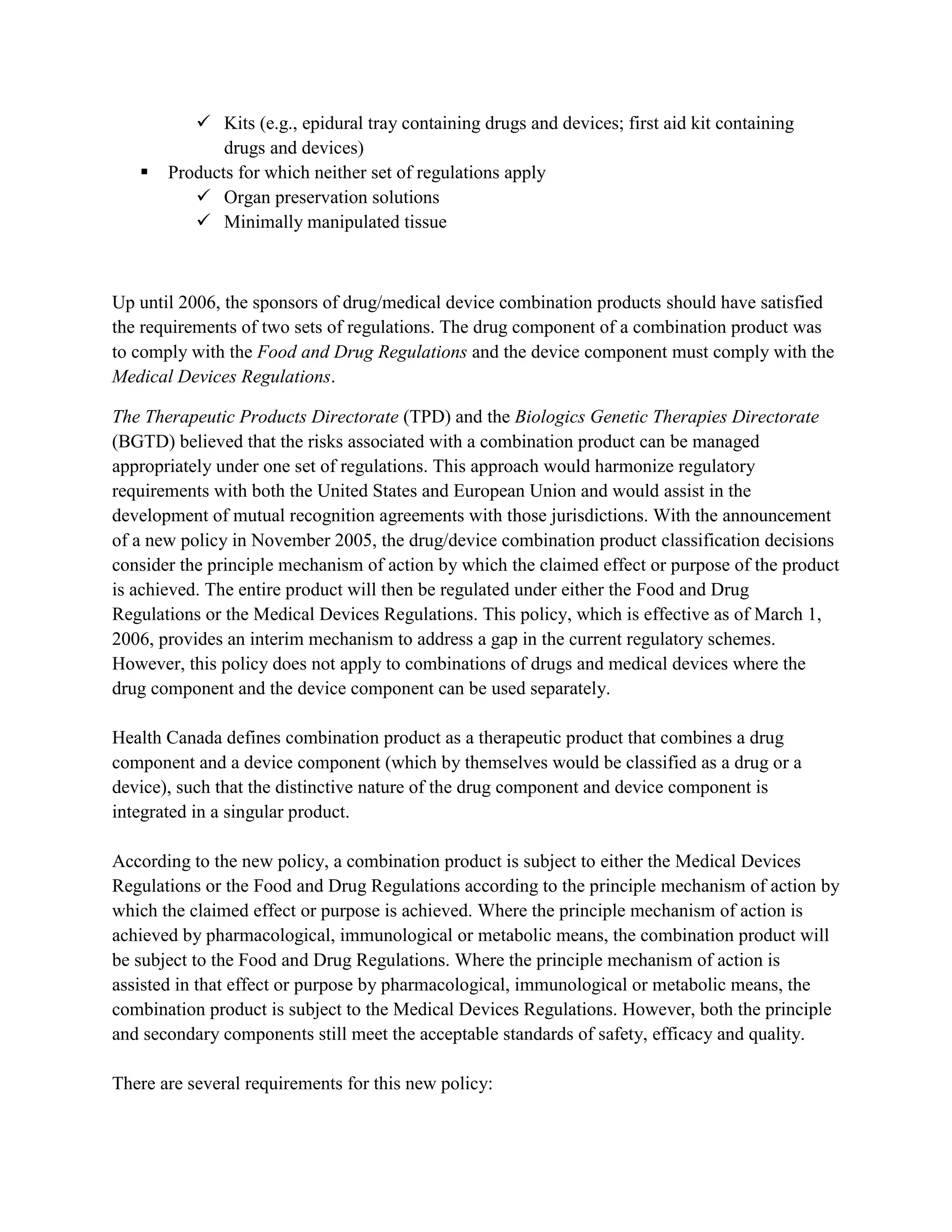  Kits (e.g., epidural tray containing drugs and devices; first aid kit containing
              drugs and devices)
      Products for which neither set of regulations apply
           Organ preservation solutions
           Minimally manipulated tissue



Up until 2006, the sponsors of drug/medical device combination products should have satisfied
the requirements of two sets of regulations. The drug component of a combination product was
to comply with the Food and Drug Regulations and the device component must comply with the
Medical Devices Regulations.

The Therapeutic Products Directorate (TPD) and the Biologics Genetic Therapies Directorate
(BGTD) believed that the risks associated with a combination product can be managed
appropriately under one set of regulations. This approach would harmonize regulatory
requirements with both the United States and European Union and would assist in the
development of mutual recognition agreements with those jurisdictions. With the announcement
of a new policy in November 2005, the drug/device combination product classification decisions
consider the principle mechanism of action by which the claimed effect or purpose of the product
is achieved. The entire product will then be regulated under either the Food and Drug
Regulations or the Medical Devices Regulations. This policy, which is effective as of March 1,
2006, provides an interim mechanism to address a gap in the current regulatory schemes.
However, this policy does not apply to combinations of drugs and medical devices where the
drug component and the device component can be used separately.

Health Canada defines combination product as a therapeutic product that combines a drug
component and a device component (which by themselves would be classified as a drug or a
device), such that the distinctive nature of the drug component and device component is
integrated in a singular product.

According to the new policy, a combination product is subject to either the Medical Devices
Regulations or the Food and Drug Regulations according to the principle mechanism of action by
which the claimed effect or purpose is achieved. Where the principle mechanism of action is
achieved by pharmacological, immunological or metabolic means, the combination product will
be subject to the Food and Drug Regulations. Where the principle mechanism of action is
assisted in that effect or purpose by pharmacological, immunological or metabolic means, the
combination product is subject to the Medical Devices Regulations. However, both the principle
and secondary components still meet the acceptable standards of safety, efficacy and quality.

There are several requirements for this new policy:
 