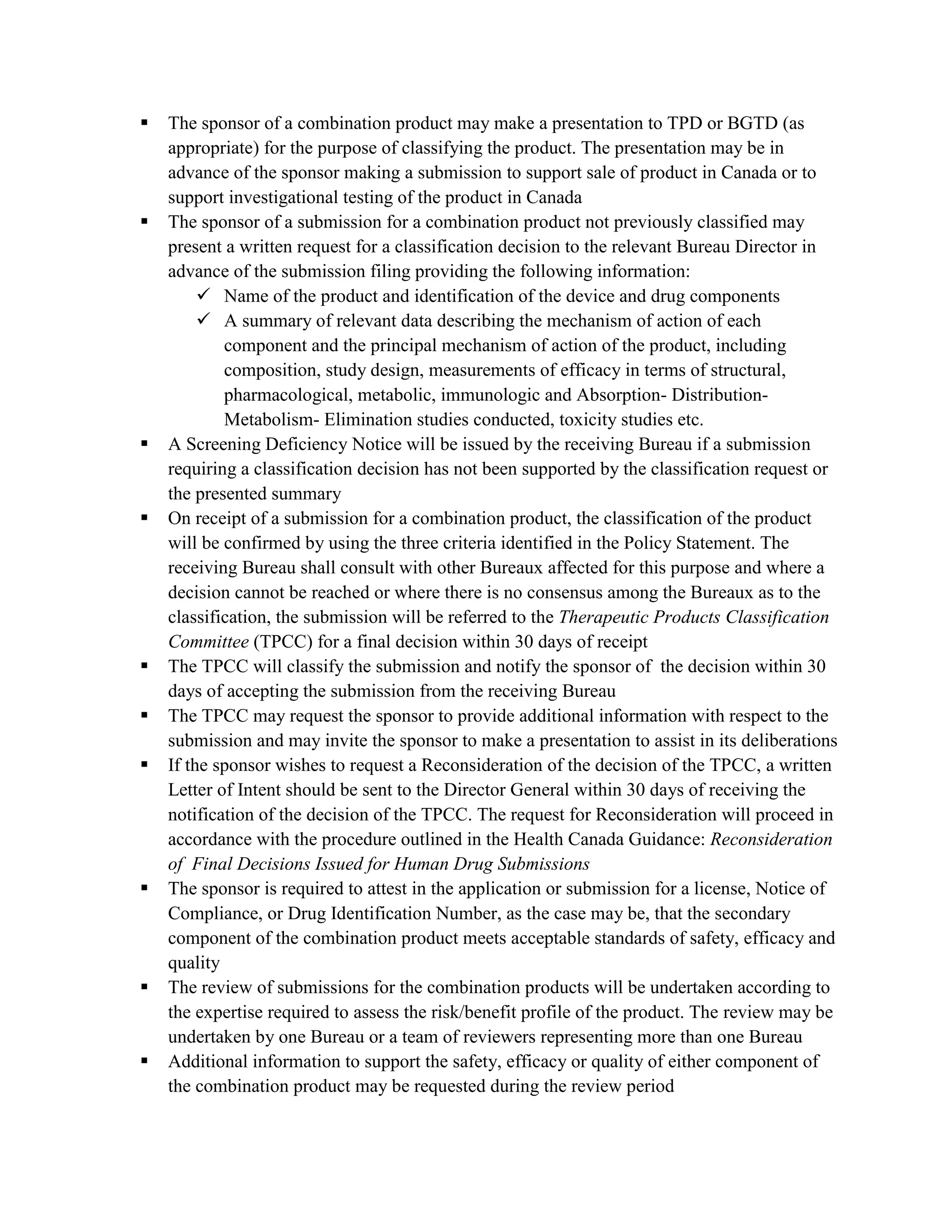    The sponsor of a combination product may make a presentation to TPD or BGTD (as
    appropriate) for the purpose of classifying the product. The presentation may be in
    advance of the sponsor making a submission to support sale of product in Canada or to
    support investigational testing of the product in Canada
   The sponsor of a submission for a combination product not previously classified may
    present a written request for a classification decision to the relevant Bureau Director in
    advance of the submission filing providing the following information:
          Name of the product and identification of the device and drug components
          A summary of relevant data describing the mechanism of action of each
            component and the principal mechanism of action of the product, including
            composition, study design, measurements of efficacy in terms of structural,
            pharmacological, metabolic, immunologic and Absorption- Distribution-
            Metabolism- Elimination studies conducted, toxicity studies etc.
   A Screening Deficiency Notice will be issued by the receiving Bureau if a submission
    requiring a classification decision has not been supported by the classification request or
    the presented summary
   On receipt of a submission for a combination product, the classification of the product
    will be confirmed by using the three criteria identified in the Policy Statement. The
    receiving Bureau shall consult with other Bureaux affected for this purpose and where a
    decision cannot be reached or where there is no consensus among the Bureaux as to the
    classification, the submission will be referred to the Therapeutic Products Classification
    Committee (TPCC) for a final decision within 30 days of receipt
   The TPCC will classify the submission and notify the sponsor of the decision within 30
    days of accepting the submission from the receiving Bureau
   The TPCC may request the sponsor to provide additional information with respect to the
    submission and may invite the sponsor to make a presentation to assist in its deliberations
   If the sponsor wishes to request a Reconsideration of the decision of the TPCC, a written
    Letter of Intent should be sent to the Director General within 30 days of receiving the
    notification of the decision of the TPCC. The request for Reconsideration will proceed in
    accordance with the procedure outlined in the Health Canada Guidance: Reconsideration
    of Final Decisions Issued for Human Drug Submissions
   The sponsor is required to attest in the application or submission for a license, Notice of
    Compliance, or Drug Identification Number, as the case may be, that the secondary
    component of the combination product meets acceptable standards of safety, efficacy and
    quality
   The review of submissions for the combination products will be undertaken according to
    the expertise required to assess the risk/benefit profile of the product. The review may be
    undertaken by one Bureau or a team of reviewers representing more than one Bureau
   Additional information to support the safety, efficacy or quality of either component of
    the combination product may be requested during the review period
 