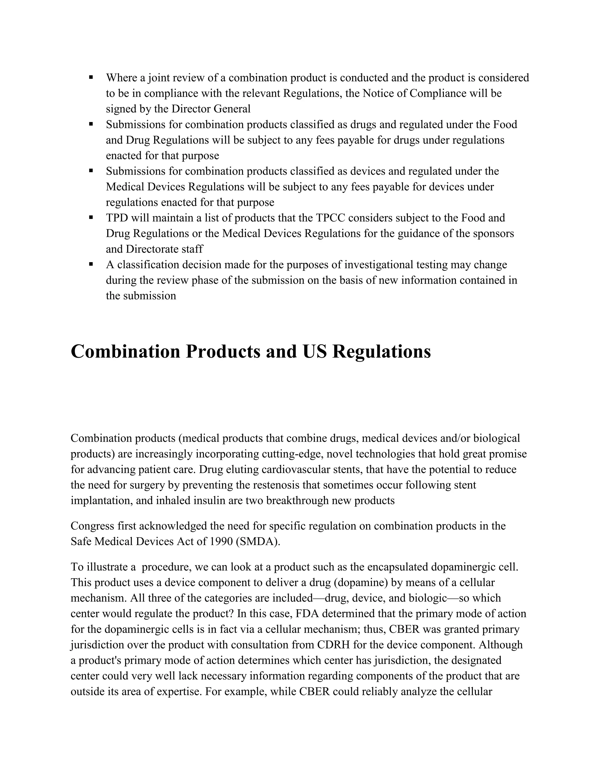    Where a joint review of a combination product is conducted and the product is considered
       to be in compliance with the relevant Regulations, the Notice of Compliance will be
       signed by the Director General
      Submissions for combination products classified as drugs and regulated under the Food
       and Drug Regulations will be subject to any fees payable for drugs under regulations
       enacted for that purpose
      Submissions for combination products classified as devices and regulated under the
       Medical Devices Regulations will be subject to any fees payable for devices under
       regulations enacted for that purpose
      TPD will maintain a list of products that the TPCC considers subject to the Food and
       Drug Regulations or the Medical Devices Regulations for the guidance of the sponsors
       and Directorate staff
      A classification decision made for the purposes of investigational testing may change
       during the review phase of the submission on the basis of new information contained in
       the submission



Combination Products and US Regulations



Combination products (medical products that combine drugs, medical devices and/or biological
products) are increasingly incorporating cutting-edge, novel technologies that hold great promise
for advancing patient care. Drug eluting cardiovascular stents, that have the potential to reduce
the need for surgery by preventing the restenosis that sometimes occur following stent
implantation, and inhaled insulin are two breakthrough new products

Congress first acknowledged the need for specific regulation on combination products in the
Safe Medical Devices Act of 1990 (SMDA).

To illustrate a procedure, we can look at a product such as the encapsulated dopaminergic cell.
This product uses a device component to deliver a drug (dopamine) by means of a cellular
mechanism. All three of the categories are included—drug, device, and biologic—so which
center would regulate the product? In this case, FDA determined that the primary mode of action
for the dopaminergic cells is in fact via a cellular mechanism; thus, CBER was granted primary
jurisdiction over the product with consultation from CDRH for the device component. Although
a product's primary mode of action determines which center has jurisdiction, the designated
center could very well lack necessary information regarding components of the product that are
outside its area of expertise. For example, while CBER could reliably analyze the cellular
 