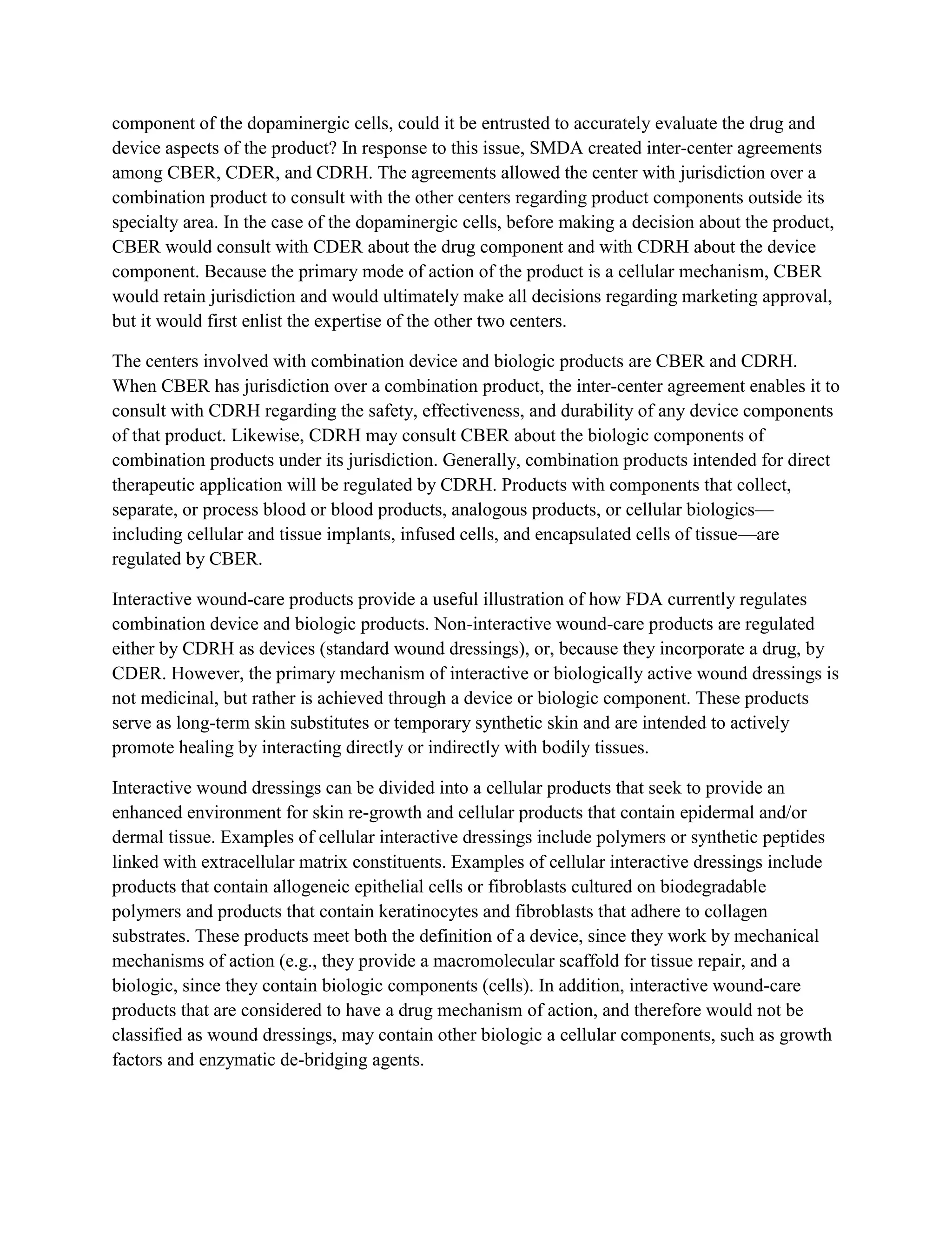 component of the dopaminergic cells, could it be entrusted to accurately evaluate the drug and
device aspects of the product? In response to this issue, SMDA created inter-center agreements
among CBER, CDER, and CDRH. The agreements allowed the center with jurisdiction over a
combination product to consult with the other centers regarding product components outside its
specialty area. In the case of the dopaminergic cells, before making a decision about the product,
CBER would consult with CDER about the drug component and with CDRH about the device
component. Because the primary mode of action of the product is a cellular mechanism, CBER
would retain jurisdiction and would ultimately make all decisions regarding marketing approval,
but it would first enlist the expertise of the other two centers.

The centers involved with combination device and biologic products are CBER and CDRH.
When CBER has jurisdiction over a combination product, the inter-center agreement enables it to
consult with CDRH regarding the safety, effectiveness, and durability of any device components
of that product. Likewise, CDRH may consult CBER about the biologic components of
combination products under its jurisdiction. Generally, combination products intended for direct
therapeutic application will be regulated by CDRH. Products with components that collect,
separate, or process blood or blood products, analogous products, or cellular biologics—
including cellular and tissue implants, infused cells, and encapsulated cells of tissue—are
regulated by CBER.

Interactive wound-care products provide a useful illustration of how FDA currently regulates
combination device and biologic products. Non-interactive wound-care products are regulated
either by CDRH as devices (standard wound dressings), or, because they incorporate a drug, by
CDER. However, the primary mechanism of interactive or biologically active wound dressings is
not medicinal, but rather is achieved through a device or biologic component. These products
serve as long-term skin substitutes or temporary synthetic skin and are intended to actively
promote healing by interacting directly or indirectly with bodily tissues.

Interactive wound dressings can be divided into a cellular products that seek to provide an
enhanced environment for skin re-growth and cellular products that contain epidermal and/or
dermal tissue. Examples of cellular interactive dressings include polymers or synthetic peptides
linked with extracellular matrix constituents. Examples of cellular interactive dressings include
products that contain allogeneic epithelial cells or fibroblasts cultured on biodegradable
polymers and products that contain keratinocytes and fibroblasts that adhere to collagen
substrates. These products meet both the definition of a device, since they work by mechanical
mechanisms of action (e.g., they provide a macromolecular scaffold for tissue repair, and a
biologic, since they contain biologic components (cells). In addition, interactive wound-care
products that are considered to have a drug mechanism of action, and therefore would not be
classified as wound dressings, may contain other biologic a cellular components, such as growth
factors and enzymatic de-bridging agents.
 
