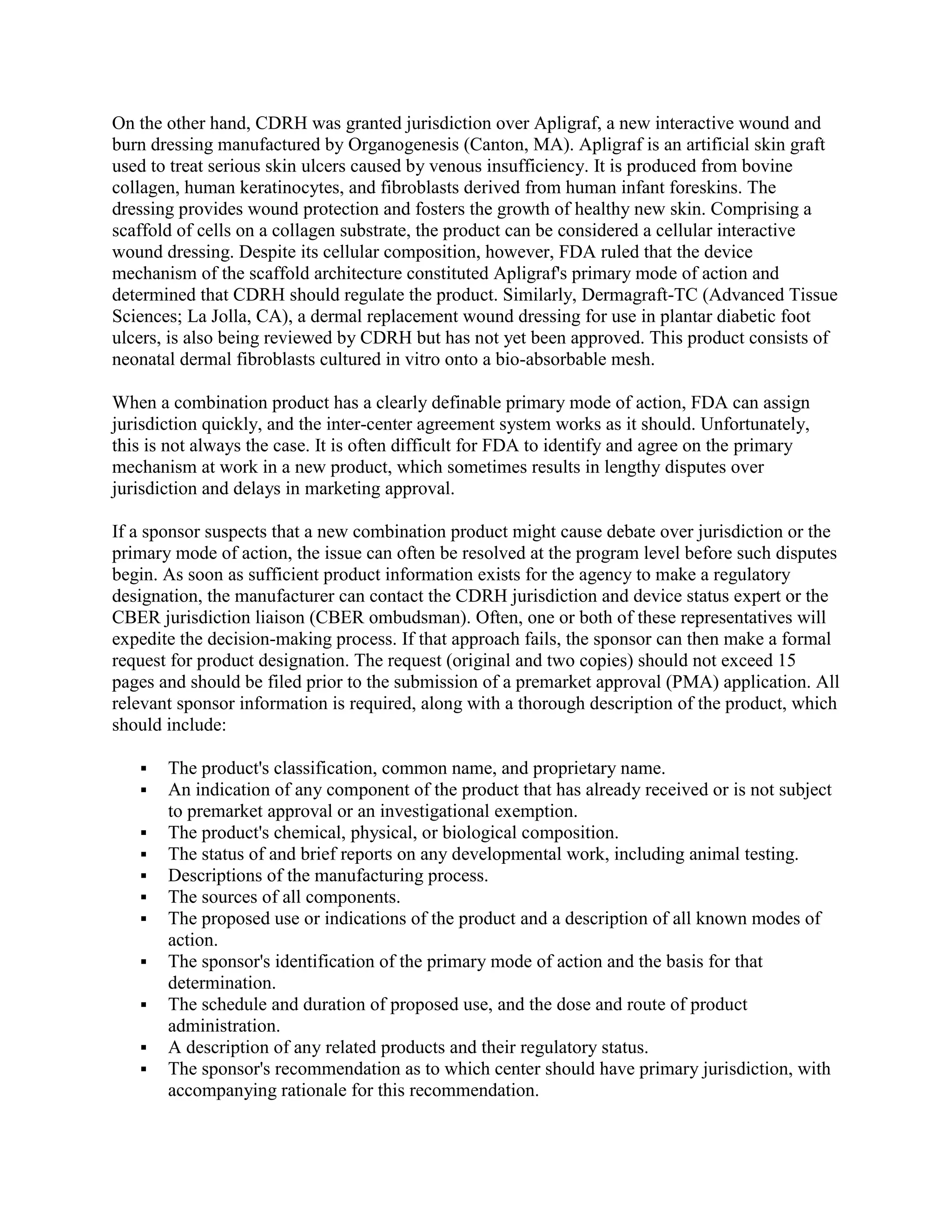 On the other hand, CDRH was granted jurisdiction over Apligraf, a new interactive wound and
burn dressing manufactured by Organogenesis (Canton, MA). Apligraf is an artificial skin graft
used to treat serious skin ulcers caused by venous insufficiency. It is produced from bovine
collagen, human keratinocytes, and fibroblasts derived from human infant foreskins. The
dressing provides wound protection and fosters the growth of healthy new skin. Comprising a
scaffold of cells on a collagen substrate, the product can be considered a cellular interactive
wound dressing. Despite its cellular composition, however, FDA ruled that the device
mechanism of the scaffold architecture constituted Apligraf's primary mode of action and
determined that CDRH should regulate the product. Similarly, Dermagraft-TC (Advanced Tissue
Sciences; La Jolla, CA), a dermal replacement wound dressing for use in plantar diabetic foot
ulcers, is also being reviewed by CDRH but has not yet been approved. This product consists of
neonatal dermal fibroblasts cultured in vitro onto a bio-absorbable mesh.

When a combination product has a clearly definable primary mode of action, FDA can assign
jurisdiction quickly, and the inter-center agreement system works as it should. Unfortunately,
this is not always the case. It is often difficult for FDA to identify and agree on the primary
mechanism at work in a new product, which sometimes results in lengthy disputes over
jurisdiction and delays in marketing approval.

If a sponsor suspects that a new combination product might cause debate over jurisdiction or the
primary mode of action, the issue can often be resolved at the program level before such disputes
begin. As soon as sufficient product information exists for the agency to make a regulatory
designation, the manufacturer can contact the CDRH jurisdiction and device status expert or the
CBER jurisdiction liaison (CBER ombudsman). Often, one or both of these representatives will
expedite the decision-making process. If that approach fails, the sponsor can then make a formal
request for product designation. The request (original and two copies) should not exceed 15
pages and should be filed prior to the submission of a premarket approval (PMA) application. All
relevant sponsor information is required, along with a thorough description of the product, which
should include:

      The product's classification, common name, and proprietary name.
      An indication of any component of the product that has already received or is not subject
       to premarket approval or an investigational exemption.
      The product's chemical, physical, or biological composition.
      The status of and brief reports on any developmental work, including animal testing.
      Descriptions of the manufacturing process.
      The sources of all components.
      The proposed use or indications of the product and a description of all known modes of
       action.
      The sponsor's identification of the primary mode of action and the basis for that
       determination.
      The schedule and duration of proposed use, and the dose and route of product
       administration.
      A description of any related products and their regulatory status.
      The sponsor's recommendation as to which center should have primary jurisdiction, with
       accompanying rationale for this recommendation.
 