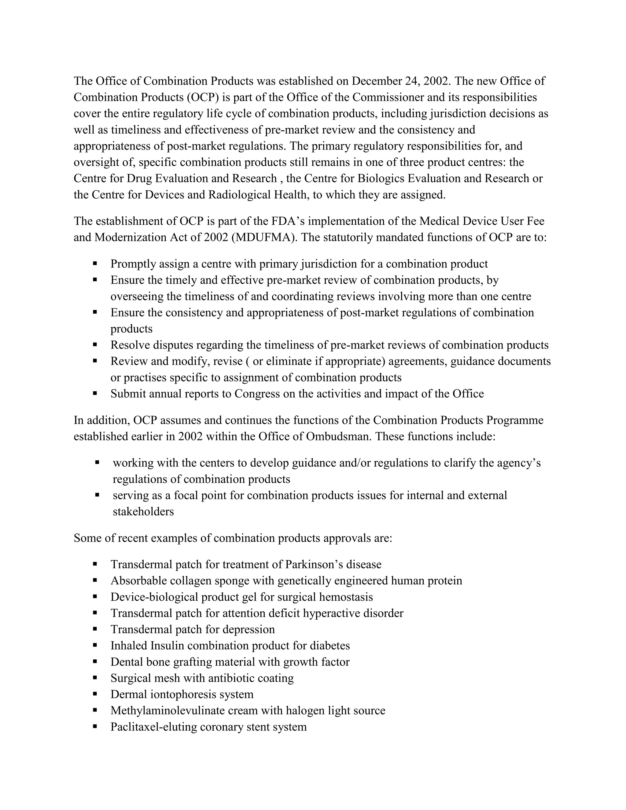 The Office of Combination Products was established on December 24, 2002. The new Office of
Combination Products (OCP) is part of the Office of the Commissioner and its responsibilities
cover the entire regulatory life cycle of combination products, including jurisdiction decisions as
well as timeliness and effectiveness of pre-market review and the consistency and
appropriateness of post-market regulations. The primary regulatory responsibilities for, and
oversight of, specific combination products still remains in one of three product centres: the
Centre for Drug Evaluation and Research , the Centre for Biologics Evaluation and Research or
the Centre for Devices and Radiological Health, to which they are assigned.

The establishment of OCP is part of the FDA‘s implementation of the Medical Device User Fee
and Modernization Act of 2002 (MDUFMA). The statutorily mandated functions of OCP are to:

       Promptly assign a centre with primary jurisdiction for a combination product
       Ensure the timely and effective pre-market review of combination products, by
        overseeing the timeliness of and coordinating reviews involving more than one centre
       Ensure the consistency and appropriateness of post-market regulations of combination
        products
       Resolve disputes regarding the timeliness of pre-market reviews of combination products
       Review and modify, revise ( or eliminate if appropriate) agreements, guidance documents
        or practises specific to assignment of combination products
       Submit annual reports to Congress on the activities and impact of the Office

In addition, OCP assumes and continues the functions of the Combination Products Programme
established earlier in 2002 within the Office of Ombudsman. These functions include:

       working with the centers to develop guidance and/or regulations to clarify the agency‘s
        regulations of combination products
       serving as a focal point for combination products issues for internal and external
        stakeholders

Some of recent examples of combination products approvals are:

       Transdermal patch for treatment of Parkinson‘s disease
       Absorbable collagen sponge with genetically engineered human protein
       Device-biological product gel for surgical hemostasis
       Transdermal patch for attention deficit hyperactive disorder
       Transdermal patch for depression
       Inhaled Insulin combination product for diabetes
       Dental bone grafting material with growth factor
       Surgical mesh with antibiotic coating
       Dermal iontophoresis system
       Methylaminolevulinate cream with halogen light source
       Paclitaxel-eluting coronary stent system
 
