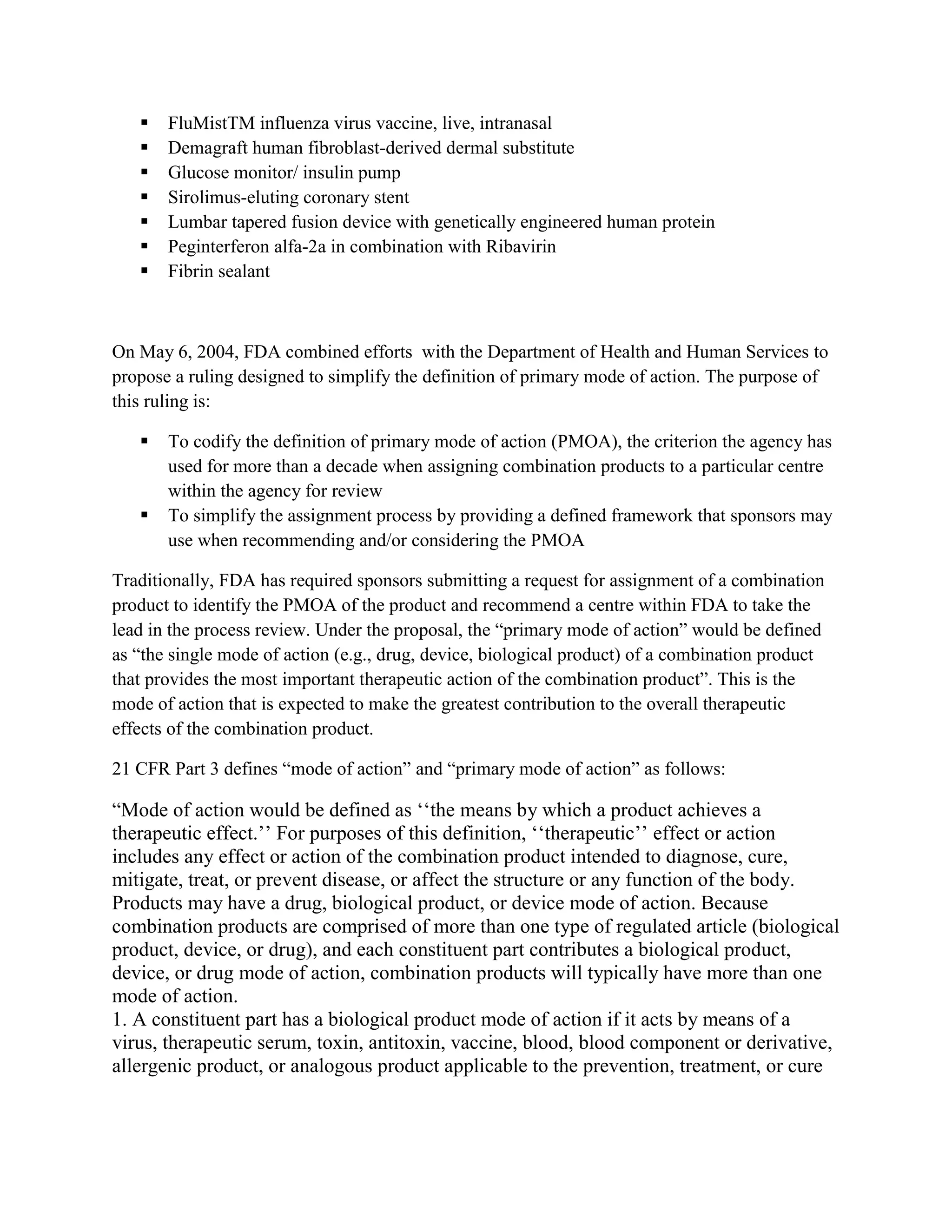    FluMistTM influenza virus vaccine, live, intranasal
      Demagraft human fibroblast-derived dermal substitute
      Glucose monitor/ insulin pump
      Sirolimus-eluting coronary stent
      Lumbar tapered fusion device with genetically engineered human protein
      Peginterferon alfa-2a in combination with Ribavirin
      Fibrin sealant



On May 6, 2004, FDA combined efforts with the Department of Health and Human Services to
propose a ruling designed to simplify the definition of primary mode of action. The purpose of
this ruling is:

      To codify the definition of primary mode of action (PMOA), the criterion the agency has
       used for more than a decade when assigning combination products to a particular centre
       within the agency for review
      To simplify the assignment process by providing a defined framework that sponsors may
       use when recommending and/or considering the PMOA

Traditionally, FDA has required sponsors submitting a request for assignment of a combination
product to identify the PMOA of the product and recommend a centre within FDA to take the
lead in the process review. Under the proposal, the ―primary mode of action‖ would be defined
as ―the single mode of action (e.g., drug, device, biological product) of a combination product
that provides the most important therapeutic action of the combination product‖. This is the
mode of action that is expected to make the greatest contribution to the overall therapeutic
effects of the combination product.

21 CFR Part 3 defines ―mode of action‖ and ―primary mode of action‖ as follows:

―Mode of action would be defined as ‗‗the means by which a product achieves a
therapeutic effect.‘‘ For purposes of this definition, ‗‗therapeutic‘‘ effect or action
includes any effect or action of the combination product intended to diagnose, cure,
mitigate, treat, or prevent disease, or affect the structure or any function of the body.
Products may have a drug, biological product, or device mode of action. Because
combination products are comprised of more than one type of regulated article (biological
product, device, or drug), and each constituent part contributes a biological product,
device, or drug mode of action, combination products will typically have more than one
mode of action.
1. A constituent part has a biological product mode of action if it acts by means of a
virus, therapeutic serum, toxin, antitoxin, vaccine, blood, blood component or derivative,
allergenic product, or analogous product applicable to the prevention, treatment, or cure
 