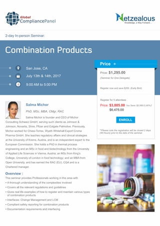 2-day In-person Seminar:
Knowledge, a Way Forward…
Combination Products
San Jose, CA
9:00 AM to 5:00 PM
Salma Michor
Price: $1,295.00
(Seminar for One Delegate)
Register now and save $200. (Early Bird)
**Please note the registration will be closed 2 days
(48 Hours) prior to the date of the seminar.
Price
Overview :
Global
CompliancePanel
Salma Michor is founder and CEO of Michor
Consulting Schweiz GmbH, serving such clients as Johnson &
Johnson, Novartis, Shire, Pﬁzer and Colgate Palmolive. Previously,
Michor worked for Chiesi-Torrex, Wyeth Whitehall Export Croma
Pharma GmbH. She teaches regulatory affairs and clinical strategies
at the University of Krems, Austria, and is an independent expert to the
European Commission. She holds a PhD in thermal process
engineering and an MSc in food and biotechnology from the University
of Applied Life Sciences in Vienna, Austria; an MSc from King’s
College, University of London in food technology; and an MBA from
Open University, and has earned the RAC (EU), CQA and is a
Chartered manager.
This seminar provides Professionals working in this area with
 A thorough understanding of the complexities involved
 Covers all the relevant regulations and guidelines
 Gives real life examples of how to register and maintain various types
of combination products
 Interfaces: Change Management and LCM
 Compliant safety reporting for combination products
 Documentation requirements and interfacing
$6,475.00
Price: $3,885.00 You Save: $2,590.0 (40%)*
Register for 5 attendees
July 13th & 14th, 2017
PhD, MSc, MBA, CMgr, RAC
 