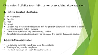 Observation 2 : Failed to establish customer complaints documentation
1. Defect in Complaint Classifications
As per Pfizer norms :
1. Expedite
2. High
3. Normal
• Deficient way of classification because it does not prioritize complaints based on risk to patients
• Injection/Activation Failed : Expedite
• Product that dispense the drug spontaneously : Normal
• But in both the case patient is not receiving the needed drug in a life threatening situation
2. Defect in Complaint trending
• No statistical method to classify and score the complaints
• Trending of only intra lot complaints
• Inter batch trending is also needed to see the variation
 