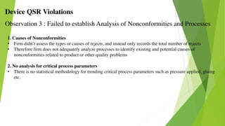 Device QSR Violations
Observation 3 : Failed to establish Analysis of Nonconformities and Processes
1. Causes of Nonconformities
• Firm didn’t assess the types or causes of rejects, and instead only records the total number of rejects
• Therefore firm does not adequately analyze processes to identify existing and potential causes of
nonconformities related to product or other quality problems
2. No analysis for critical process parameters
• There is no statistical methodology for trending critical process parameters such as pressure applied, gluing
etc.
 