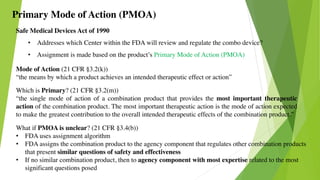 Safe Medical Devices Act of 1990
• Addresses which Center within the FDA will review and regulate the combo device?
• Assignment is made based on the product’s Primary Mode of Action (PMOA)
Primary Mode of Action (PMOA)
Mode of Action (21 CFR §3.2(k))
“the means by which a product achieves an intended therapeutic effect or action”
What if PMOA is unclear? (21 CFR §3.4(b))
• FDA uses assignment algorithm
• FDA assigns the combination product to the agency component that regulates other combination products
that present similar questions of safety and effectiveness
• If no similar combination product, then to agency component with most expertise related to the most
significant questions posed
Which is Primary? (21 CFR §3.2(m))
“the single mode of action of a combination product that provides the most important therapeutic
action of the combination product. The most important therapeutic action is the mode of action expected
to make the greatest contribution to the overall intended therapeutic effects of the combination product.”
 