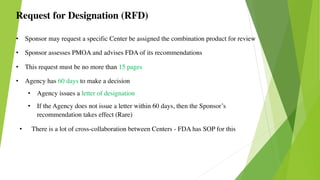 Request for Designation (RFD)
• Sponsor may request a specific Center be assigned the combination product for review
• Sponsor assesses PMOA and advises FDA of its recommendations
• This request must be no more than 15 pages
• Agency has 60 days to make a decision
• Agency issues a letter of designation
• If the Agency does not issue a letter within 60 days, then the Sponsor’s
recommendation takes effect (Rare)
• There is a lot of cross-collaboration between Centers - FDA has SOP for this
 