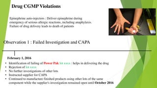 Drug CGMP Violations
Epinephrine auto-injectors : Deliver epinephrine during
emergency of serious allergic reactions, including anaphylaxis.
Failure of drug delivery leads to death of patients
Observation 1 : Failed Investigation and CAPA
February 1, 2016
• Identification of failing of Power Pak lot xxxx : helps in delivering the drug
• Rejection of lot xxxx
• No further investigations of other lots
• Instructed supplier for CAPA
• Continued to manufacture finished products using other lots of the same
component while the supplier's investigation remained open until October 2016
 