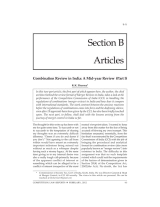 2012]                                                                                        B-31




                                                         Section B
                                                               Articles
Combination Review in India: A Mid-year Review (Part I)
                                         K.K. Sharma*

   In this two-part article, the first part of which appears here, the author, the chief
   architect behind the review format of Merger Review in India, takes a look at the
   performance of the Competition Commission of India (CCI) in handling the
   regulations of combinations (merger review) in India and how does it compare
   with international standards. The stark contrast between the anxious reactions
   before the regulations of combinations came into force and the deafening silence,
   even after 19 approvals have been given by the CCI, has also been briefly touched
   upon. The next part, to follow, shall deal with the lessons arising from the
   journey of merger control in India so far.

The thought for this write up has been with        neutral viewpoint taken. I wanted to keep
me for quite some time. To succumb or not          away from this matter for the fear of being
to succumb to the temptation of sharing            accused of blowing my own trumpet. This
my thoughts was an extremely difficult             hesitation emanated, essentially, from the
dilemma. “Damn if you do and damn if               fact that I was entrusted by the Competition
you don’t.” Not agreeing to the call from          Commission of India (CCI) with the job of
within would have meant an extremely               bringing the procedural and analytical
important milestone being missed out               format for combination review (also more
without as much as a whimper despite               popularly known as “merger review”) into
having such a stormy legacy. At the same           existence in India. The difficulty in this
time giving in to my internal desire was           assignment was that no such template
also a really tough call-primarily because         existed which could suit the requirements
of the apparent conflict of interest or            of the factors of determination given in
something which can be alleged to be a             Section 20(4) of the Competition Act,
conflict of interest irrespective of the most      2002(the Act). No doubt, the Act has

   *    Commissioner of Income Tax, Govt of India, Kochi, India. He was Director General & Head
        of Merger Control, in CCI till recently. The views in this article are personal. He can be
        reached at kksharmairs@gmail.com

COMPETITION LAW REPORTS ™ FEBRUARY, 2012                                                       93
 