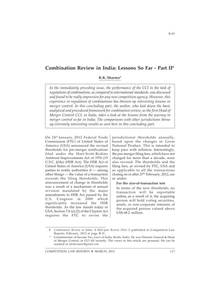B-852012]
COMPETITION LAW REPORTS ™ MARCH, 2012
jurisdictional thresholds annually,
based upon the changes in Gross
National Product. This is intended to
keep pace with inflation. Interestingly,
the pre-merger filing fees, which have not
changed for more than a decade, were
also revised. The thresholds and the
filing fees, as revised by FTC, USA and
as applicable to all the transactions
closing on or after 27th
February, 2012, are
as under:
For the size-of-transaction test
In terms of the new thresholds, no
transaction will be reportable
unless, as a result of it, the acquiring
person will hold voting securities,
assets, or non-corporate interests of
the acquired person valued above
US$ 68.2 million.
# Combination Review in India: A Mid-year Review (Part I) published in Competition Law
Reports, February, 2012 at page B-31.
* Commissioner of Income Tax, Govt of India, Kochi, India. He was Director General & Head
of Merger Control, in CCI till recently. The views in this article are personal. He can be
reached at kksharmairs@gmail.com
Combination Review in India: Lessons So Far - Part II#
K.K. Sharma*
In the immediately preceding issue, the performance of the CCI in the task of
regulations of combinations, as compared to international standards, was discussed
and found to be really impressive for any new competition agency. However, this
experience in regulation of combinations has thrown up interesting lessons in
merger control. In this concluding part, the author, who laid down the basic
analytical and procedural framework for combination review, as the first Head of
Merger Control CCI, in India, takes a look at the lessons from the journey in
merger control so far in India. The comparisons with other jurisdictions throw
up extremely interesting results as seen here in this concluding part.
On 24th
January, 2012 Federal Trade
Commission (FTC) of United States of
America (USA) announced the revised
thresholds for pre-merger notifications
filed under the Hart-Scott-Rodino
Antitrust Improvements Act of 1976 (15
U.S.C. §18a) (HSR Act). The HSR Act of
United States of America (USA) requires
parties to notify authorities if — among
other things — the value of a transaction
exceeds the filing thresholds. This
announcement of change in thresholds
was a result of a mechanism of annual
revision mandated by the major
amendments to HSR Act passed by the
U.S. Congress in 2000 which
significantly increased the HSR
thresholds. As the law stands today in
USA, Section 7A (a) (2) of the Clayton Act
requires the FTC to revise the
117
 