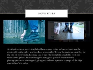 MOVIE STILLS
Another important aspect that linked between our trailer and our website was the
movie stills in the gallery and the shots in the trailer. To give the audience a real feel for
the film on the website, I decided that it was vital to include actual stills from the
trailer in the gallery. As our filming was very good quality it meant that the
photographer were also as good, giving the audience a positive concept of the high
standards of the trailer.
 