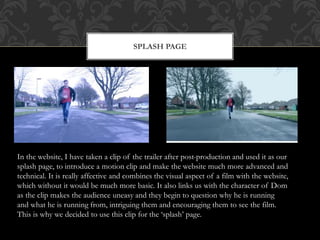 SPLASH PAGE
In the website, I have taken a clip of the trailer after post-production and used it as our
splash page, to introduce a motion clip and make the website much more advanced and
technical. It is really affective and combines the visual aspect of a film with the website,
which without it would be much more basic. It also links us with the character of Dom
as the clip makes the audience uneasy and they begin to question why he is running
and what he is running from, intriguing them and encouraging them to see the film.
This is why we decided to use this clip for the ‘splash’ page.
 