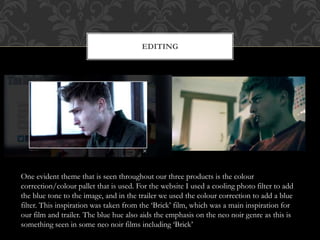EDITING
One evident theme that is seen throughout our three products is the colour
correction/colour pallet that is used. For the website I used a cooling photo filter to add
the blue tone to the image, and in the trailer we used the colour correction to add a blue
filter. This inspiration was taken from the ‘Brick’ film, which was a main inspiration for
our film and trailer. The blue hue also aids the emphasis on the neo noir genre as this is
something seen in some neo noir films including ‘Brick’
 