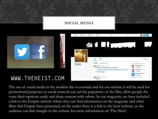 SOCIAL MEDIA
The use of social media in the modern day is essential and for our website it will be used for
promotional purposes as social network can aid the popularity of the film, allow people the
voice their opinions easily and share content with others. In our magazine, we have included
a link to the Empire website where they can find information on the magazine and other
films that Empire have presented; on the trailer there is a link to the heist website, so the
audience can link straight to the website for more information on ‘The Heist’.
 