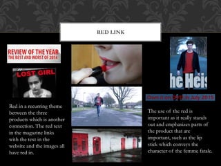 RED LINK
Red in a recurring theme
between the three
products which is another
connection. The red text
in the magazine links
with the text in the
website and the images all
have red in.
The use of the red is
important as it really stands
out and emphasizes parts of
the product that are
important, such as the lip
stick which conveys the
character of the femme fatale.
 