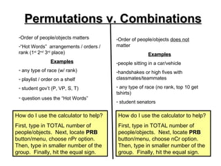 Permutations v. Combinations
 -Order of people/objects matters       -Order of people/objects does not
 -“Hot Words” arrangements / orders /   matter
 rank (1st 2nd 3rd place)                              Examples
                 Examples               -people sitting in a car/vehicle
 - any type of race (w/ rank)           -handshakes or high fives with
 - playlist / order on a shelf          classmates/teammates

 - student gov’t (P, VP, S, T)          - any type of race (no rank, top 10 get
                                        tshirts)
 - question uses the “Hot Words”
                                        - student senators

How do I use the calculator to help?    How do I use the calculator to help?
First, type in TOTAL number of          First, type in TOTAL number of
people/objects. Next, locate PRB        people/objects. Next, locate PRB
button/menu, choose nPr option.         button/menu, choose nCr option.
Then, type in smaller number of the     Then, type in smaller number of the
group. Finally, hit the equal sign.     group. Finally, hit the equal sign.
 