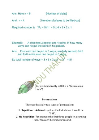 Ans. Here n = 5                   [Number of digits]

And r = 4                    [ Number of places to be filled-up]

                        5
Required number is          P4 = 5!/1! = 5 x 4 x 3 x 2 x 1




Example:   A child has 3 pocket and 4 coins. In how many
    ways can he put the coins in his pocket.

Ans.     First coin can be put in 3 ways, similarly second, third
       and forth coins also can be put in 3 ways.

So total number of ways = 3 x 3 x 3 x 3 = 34 = 81




                      So, we should really call this a "Permutation
                      Lock"!


                               Permutations
             There are basically two types of permutation:

     1. Repetition is Allowed: such as the lock above. It could be
                                  "333".
   2. No Repetition: for example the first three people in a running
                   race. You can't be first and second.
 