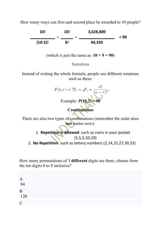 How many ways can first and second place be awarded to 10 people?

            10!              10!          3,628,800
                        =           =                        = 90
          (10-2)!             8!              40,320


                  (which is just the same as: 10 × 9 = 90)

                                   Notation

 Instead of writing the whole formula, people use different notations
                            such as these:




                            Example: P(10,2) = 90

                               Combinations

 There are also two types of combinations (remember the order does
                          not matter now):

          1. Repetition is Allowed: such as coins in your pocket
                                (5,5,5,10,10)
      2. No Repetition: such as lottery numbers (2,14,15,27,30,33)



How many permutations of 3 different digits are there, chosen from
the ten digits 0 to 9 inclusive?


A
84
B
120
C
 