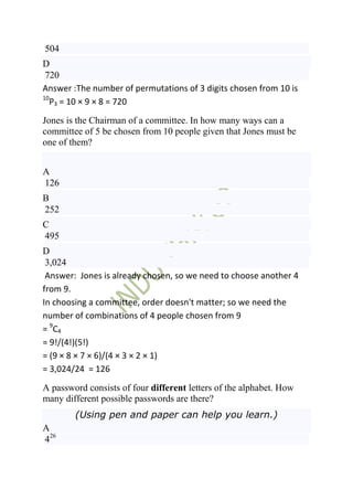 504
D
 720
Answer :The number of permutations of 3 digits chosen from 10 is
10
   P3 = 10 × 9 × 8 = 720
Jones is the Chairman of a committee. In how many ways can a
committee of 5 be chosen from 10 people given that Jones must be
one of them?


A
126
B
252
C
495
D
 3,024
 Answer: Jones is already chosen, so we need to choose another 4
from 9.
In choosing a committee, order doesn't matter; so we need the
number of combinations of 4 people chosen from 9
= 9 C4
= 9!/(4!)(5!)
= (9 × 8 × 7 × 6)/(4 × 3 × 2 × 1)
= 3,024/24 = 126
A password consists of four different letters of the alphabet. How
many different possible passwords are there?
        (Using pen and paper can help you learn.)
A
426
 