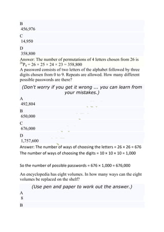 B
456,976
C
14,950
D
 358,800
Answer: The number of permutations of 4 letters chosen from 26 is
26
   P4 = 26 × 25 × 24 × 23 = 358,800
A password consists of two letters of the alphabet followed by three
digits chosen from 0 to 9. Repeats are allowed. How many different
possible passwords are there?
 (Don't worry if you get it wrong ... you can learn from
                     your mistakes.)
A
492,804
B
650,000
C
676,000
D
1,757,600
Answer: The number of ways of choosing the letters = 26 × 26 = 676
The number of ways of choosing the digits = 10 × 10 × 10 = 1,000

So the number of possible passwords = 676 × 1,000 = 676,000
An encyclopedia has eight volumes. In how many ways can the eight
volumes be replaced on the shelf?
      (Use pen and paper to work out the answer.)
A
8
B
 
