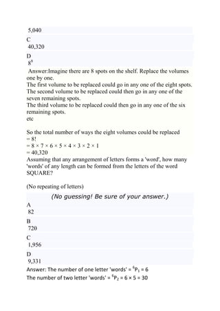 5,040
C
40,320
D
 88
 Answer:Imagine there are 8 spots on the shelf. Replace the volumes
one by one.
The first volume to be replaced could go in any one of the eight spots.
The second volume to be replaced could then go in any one of the
seven remaining spots.
The third volume to be replaced could then go in any one of the six
remaining spots.
etc

So the total number of ways the eight volumes could be replaced
= 8!
=8×7×6×5×4×3×2×1
= 40,320
Assuming that any arrangement of letters forms a 'word', how many
'words' of any length can be formed from the letters of the word
SQUARE?

(No repeating of letters)
          (No guessing! Be sure of your answer.)
A
82
B
720
C
1,956
D
9,331
Answer: The number of one letter 'words' = 6P1 = 6
The number of two letter 'words' = 6P2 = 6 × 5 = 30
 