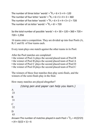 The number of three letter 'words' = 6P3 = 6 × 5 × 4 = 120
The number of four letter 'words' = 6P4 = 6 × 5 × 4 × 3 = 360
The number of five letter 'words' = 6P5 = 6 × 5 × 4 × 3 × 2 = 720
The number of six letter 'words' = 6P6 = 6! = 720

So the total number of possible 'words' = 6 + 30 + 120 + 360 + 720 +
720 = 1,956
16 teams enter a competition. They are divided up into four Pools (A,
B, C and D) of four teams each.

Every team plays one match against the other teams in its Pool.

After the Pool matches are completed:
• the winner of Pool A plays the second placed team of Pool B
• the winner of Pool B plays the second placed team of Pool A
• the winner of Pool C plays the second placed team of Pool D
• the winner of Pool D plays the second placed team of Pool C

The winners of these four matches then play semi-finals, and the
winners of the semi-finals play in the final.

How many matches are played altogether?
        (Using pen and paper can help you learn.)
A
23
B
31
C
32
D
63
Answer:The number of matches played in each Pool = 4C2 = 4!/(2!2!)
= (4 × 3)/(2 × 1) = 6
 
