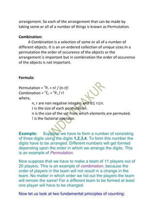arrangement. So each of the arrangement that can be made by
taking some or all of a number of things is known as Permutation.

Combination:
      A Combination is a selection of some or all of a number of
different objects. It is an un-ordered collection of unique sizes.In a
permutation the order of occurence of the objects or the
arrangement is important but in combination the order of occurence
of the objects is not important.


Formula:

Permutation = nPr = n! / (n-r)!
Combination = nCr = nPr / r!
where,
       n, r are non negative integers and 0≤ r≤n.
       r is the size of each permutation.
       n is the size of the set from which elements are permuted.
       ! is the factorial operator.


Example: Suppose we have to form a number of consisting
of three digits using the digits 1,2,3,4, To form this number the
digits have to be arranged. Different numbers will get formed
depending upon the order in which we arrange the digits. This
is an example of Permutation.

Now suppose that we have to make a team of 11 players out of
20 players, This is an example of combination, because the
order of players in the team will not result in a change in the
team. No matter in which order we list out the players the team
will remain the same! For a different team to be formed at least
one player will have to be changed.

Now let us look at two fundamental principles of counting:
 