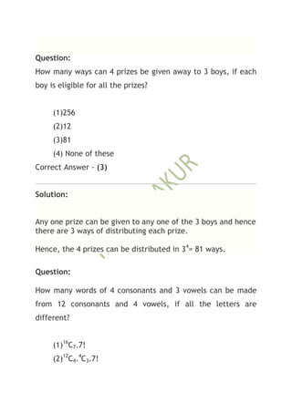 Question:
How many ways can 4 prizes be given away to 3 boys, if each
boy is eligible for all the prizes?


     (1)256
     (2)12
     (3)81
     (4) None of these
Correct Answer - (3)


Solution:


Any one prize can be given to any one of the 3 boys and hence
there are 3 ways of distributing each prize.

Hence, the 4 prizes can be distributed in 34= 81 ways.

Question:

How many words of 4 consonants and 3 vowels can be made
from 12 consonants and 4 vowels, if all the letters are
different?


     (1)16C7.7!
     (2)12C4.4C3.7!
 