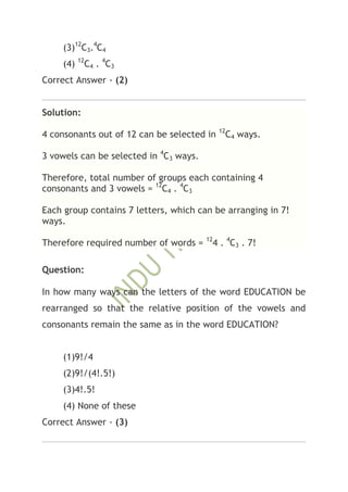 (3)12C3.4C4
     (4) 12C4 . 4C3
Correct Answer - (2)


Solution:
                                             12
4 consonants out of 12 can be selected in     C4 ways.

3 vowels can be selected in 4C3 ways.

Therefore, total number of groups each containing 4
consonants and 3 vowels = 12C4 . 4C3

Each group contains 7 letters, which can be arranging in 7!
ways.
                                        12
Therefore required number of words =     4 . 4C3 . 7!

Question:

In how many ways can the letters of the word EDUCATION be
rearranged so that the relative position of the vowels and
consonants remain the same as in the word EDUCATION?


     (1)9!/4
     (2)9!/(4!.5!)
     (3)4!.5!
     (4) None of these
Correct Answer - (3)
 