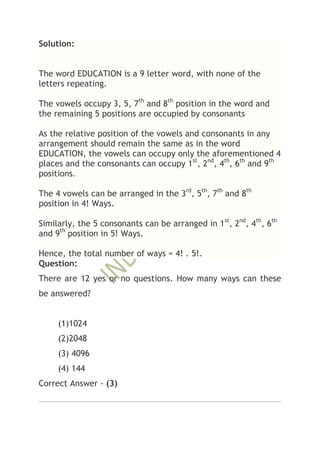 Solution:


The word EDUCATION is a 9 letter word, with none of the
letters repeating.

The vowels occupy 3, 5, 7th and 8th position in the word and
the remaining 5 positions are occupied by consonants

As the relative position of the vowels and consonants in any
arrangement should remain the same as in the word
EDUCATION, the vowels can occupy only the aforementioned 4
places and the consonants can occupy 1st, 2nd, 4th, 6th and 9th
positions.

The 4 vowels can be arranged in the 3rd, 5th, 7th and 8th
position in 4! Ways.

Similarly, the 5 consonants can be arranged in 1st, 2nd, 4th, 6th
and 9th position in 5! Ways.

Hence, the total number of ways = 4! . 5!.
Question:
There are 12 yes or no questions. How many ways can these
be answered?


     (1)1024
     (2)2048
     (3) 4096
     (4) 144
Correct Answer - (3)
 